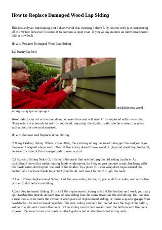 How to Replace Damaged Wood Lap Siding
This is surely an fascinating post I discovered this evening. I don't fully concur with just concerning
all the writer, however I located it to become a good read. If you've any minute an individual should
take a new look.
How to Replace Damaged Wood Lap Siding
By: Danny Lipford
Installing new wood
siding using spacer gauges.
Wood siding can rot or become damaged over time and will need to be replaced with new siding.
Often only a few boards have to be replaced, requiring the existing siding to be crosscut in place
with a circular saw and removed.
How to Remove and Replace Wood Siding:
Cutting Existing Siding: When crosscutting the existing siding, be sure to stagger the end joints so
they aren't aligned above each other. If the siding doesn't have wood or plywood sheathing behind it,
be sure to crosscut the damaged siding over a stud.
Cut Existing Siding Nails: Cut through the nails that are holding the old siding in place. An
oscillating tool with a metal cutting blade works great for this, or you can use a mini hacksaw with
the blade extended beyond the end of the holder. In a pinch you can wrap duct tape around the
bottom of a hacksaw blade to protect your hand, and use it to cut through the nails.
Cut and Prime Replacement Siding: Cut the new siding to length, prime all four sides, and allow the
primer to dry before installing.
Attach Replacement Siding: To install the replacement siding, start at the bottom and work your way
up. Overlap the boards so each row of new siding has the same reveal as the old siding. You can use
a tape measure to mark the reveal of each piece of replacement siding, or make a spacer gauge from
two blocks of wood screwed together. The new siding can be blind nailed near the top of the siding,
so the row above it covers the nails; or the siding can be face nailed near the bottom with the nails
exposed. Be sure to use corrosion resistant galvanized or stainless steel siding nails.
 