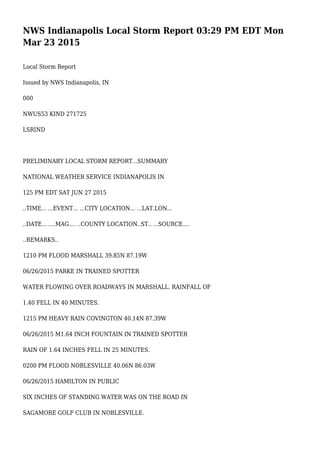 NWS Indianapolis Local Storm Report 03:29 PM EDT Mon
Mar 23 2015
Local Storm Report
Issued by NWS Indianapolis, IN
000
NWUS53 KIND 271725
LSRIND
PRELIMINARY LOCAL STORM REPORT...SUMMARY
NATIONAL WEATHER SERVICE INDIANAPOLIS IN
125 PM EDT SAT JUN 27 2015
..TIME... ...EVENT... ...CITY LOCATION... ...LAT.LON...
..DATE... ....MAG.... ..COUNTY LOCATION..ST.. ...SOURCE....
..REMARKS..
1210 PM FLOOD MARSHALL 39.85N 87.19W
06/26/2015 PARKE IN TRAINED SPOTTER
WATER FLOWING OVER ROADWAYS IN MARSHALL. RAINFALL OF
1.40 FELL IN 40 MINUTES.
1215 PM HEAVY RAIN COVINGTON 40.14N 87.39W
06/26/2015 M1.64 INCH FOUNTAIN IN TRAINED SPOTTER
RAIN OF 1.64 INCHES FELL IN 25 MINUTES.
0200 PM FLOOD NOBLESVILLE 40.06N 86.03W
06/26/2015 HAMILTON IN PUBLIC
SIX INCHES OF STANDING WATER WAS ON THE ROAD IN
SAGAMORE GOLF CLUB IN NOBLESVILLE.
 