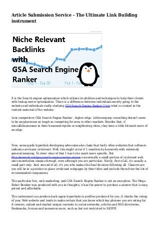 Article Submission Service - The Ultimate Link Building
instrument
It is the Search engine optimization which utilizes its abilities and techniques to help their clients
with lookup motor optimization. There is a difference between individuals merely going to the
website and individuals really studying GSA Search Engine Ranker 2 tier what is created in the
content material of the website.
Less competitors GSA Search Engine Ranker , higher edge. Littlecompany consulting doesn't seem
to be anyplacenear as tough as competing for area in other markets. Besides that, if
onecallsbusinesses in their housemetropolis or neighboring cities, they have a little bitmuch more of
an edge.
Now, some guide hyperlink developing advocates also claim that fairly often websites that software
indicates are basic irrelevant. Well, this might occur if 1 searches by keywords with extremely
general meaning. To steer clear of that 1 has to be much more specific. But
http://wannah.net/gsa-search-engine-ranker-review occasionally a small portion of irrelevant web
sites nonetheless sneaks through, even although you are particular. Nicely, first of all, it's usually a
small part only. And, second of all, it's you who makes the final decision following all. Chances are
you will be in a position to place irrelevant webpages by their titles and exclude them from the list of
recommended companions.
This particular Seo, web marketing, and GSA Search Engine Ranker is not an exception. The Mega
Robot Bomber was produced with you in thoughts; it has the power to produce a answer that is easy,
potent and affordable.
This instrument can produce back again hyperlinks in profiles produced for you; it checks the rating
of your Web website and tends to make certain that you know which key phrases you are rating for.
It creates, submit and market unique contents to social networks, articles and RSS directories,
Bookmarks, forums and numerous more, such as but not restricted to SKYPE!
 