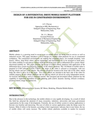 NOVATEUR PUBLICATIONS
INTERNATIONAL JOURNAL OF INNOVATIONS IN ENGINEERING RESEARCH AND TECHNOLOGY [IJIERT]
ISSN: 2394-3696
VOLUME 2, ISSUE 6, JUNE-2015
1 | P a g e
DESIGN OF A DIFFERENTIAL DRIVE MOBILE ROBOT PLATFORM
FOR USE IN CONSTRAINED ENVIRONMENTS
A.V. Chavan
Appearing in ME( Mechatronics),
Sinhgad College of Engineering, Pune
Maharashtra, India
Dr. J. L. Minase
Assistant Professor,
Department of Mechanical Engineering,
Sinhgad College of Engineering, Pune
Maharashtra, India
ABSTRACT
Mobile robotics is a growing trend in recent years as mobile robots are being used in service as well as
industrial sectors. This paper introduces a novel design of a mobile robot platform for use in constrained
workplaces. The constrained environments are nothing but congested places, for example hospitals, ware
houses, offices, shop floors where various equipments and machineries are to be arranged in small areas.
For robots mobility in such places, various methods are being used such as differential drive system, Omni-
directional mobility etc. This paper presents the design of mobile robotic platform with application of the
differential drive system for enhancing mobility of the robotic platform. The 3-D Model of mobile robot is
prepared in CAD software CATIA V5R19. The shape of the robot is selected as rectangular, with two
driving wheels and two caster wheels. The driving wheels are located at the front side of the robot, which
helps the robot to drive on to the slope. Two caster wheels are attached at the back side of the robot for
stability purpose. In this robotic platform, the two driving wheels are driven by using independent motors,
for forward, backward as well as rotational motion. This designed and developed robotic platform has the
capability to implement algorithms for path planning, path control, dynamic steering, obstacle avoidance,
position control, image recognition etc.
KEY WORDS: Differential Drive System, DC Motor, Modeling, Wheeled Mobile Robots.
INTRODUCTION
Due to the advances in the technology, the mobile robotics is very rapidly developing. As a result of which
this field has attracted the attention of many researches, industries, universities and many government
organizations for the scope of developments. Currently, the use of robotic system in various applications is
become very familiar and interesting. The uses of robots in various applications make the things easier for
humans. Help of robots to the humans, according to their requirement, indicates that in near future, the use
of mobile robots will surely increase. The mobile robotic platforms available in market for research
 