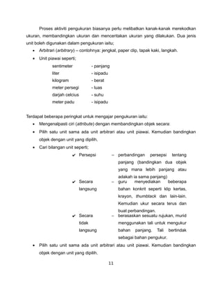 Proses aktiviti pengukuran biasanya perlu melibatkan kanak-kanak merekodkan
ukuran, membandingkan ukuran dan menceritakan ukuran yang dilakukan. Dua jenis
unit boleh digunakan dalam pengukuran iaitu;
   •   Arbitrari (arbitrary) – contohnya: jengkal, paper clip, tapak kaki, langkah.
   •   Unit piawai seperti;
              sentimeter               - panjang
              liter                    - isipadu
              kilogram                 - berat
              meter persegi            - luas
              darjah celcius           - suhu
              meter padu               - isipadu


Terdapat beberapa peringkat untuk mengajar pengukuran iaitu:
   •   Mengenalpasti ciri (attribute) dengan membandingkan objek secara:
   •   Pilih satu unit sama ada unit arbitrari atau unit piawai. Kemudian bandingkan
       objek dengan unit yang dipilih.
   •   Cari bilangan unit seperti;
                         ✔ Persepsi                 – perbandingan     persepsi    tentang
                                                        panjang (bandingkan dua objek
                                                        yang mana lebih panjang atau
                                                      adakah ia sama panjang)
                         ✔ Secara                   – guru    menyediakan     beberapa
                               langsung                 bahan konkrit seperti klip kertas,
                                                        krayon, thumbtack dan lain-lain.
                                                        Kemudian ukur secara terus dan
                                                        buat perbandingan.
                         ✔ Secara                   –   berasaskan sesuatu rujukan, murid
                               tidak                    menggunakan tali untuk mengukur
                               langsung                 bahan   panjang.   Tali   bertindak
                                                        sebagai bahan pengukur.
   •   Pilih satu unit sama ada unit arbitrari atau unit piawai. Kemudian bandingkan
       objek dengan unit yang dipilih.

                                                   11
 