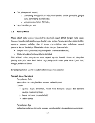 •   Cari bilangan unit seperti;
                 ✔ Membilang menggunakan instrumen tertentu seperti pembaris, jangka
                    suhu, penimbang dan kalendar.
                 ✔ Menggunakan rumus (formula).
      •   Laporkan bilangan unit.


2.4       Konsep Masa


Masa adalah satu konsep yang abstrak dan tidak dapat dilihat dengan mata kasar.
Konsep masa berkait rapat dengan turutan atau seriasi. Turutan peristiwa seperti akhir,
pertama, selepas, sebelum dan di antara menunjukkan idea kedudukan seperti
pertama, kedua dan ketiga. Masa boleh diukur dengan dua cara iaitu;
      •   Tempoh masa (peristiwa yang mengambil kira masa ia berlaku).
      •   Waktu ia berlaku (ketika waktu itu berlaku).
Unit arbitrari untuk pengukuran masa seperti ayunan bandul, titisan air, denyutan
jantung dan jam pasir. Unit formal bagi pengukuran masa pula seperti jam, hari,
minggu, bulan dan tahun.


Empat pengalaman utama yang berkaitan dengan masa adalah:


Tempoh Masa (duration)
          Pengalaman Satu
          Memulakan dan menghentikan sesuatu melalui isyarat:
          Contoh:
             •    apabila muzik dimainkan, murid mula bertepuk tangan dan berhenti
                  apabila muzik dihentikan.
             •    kerusi berirama (musical chair)
             •    statue dance


          Pengalaman Dua
          Melalui pengalaman bercerita sesuatu yang berkaitan dengan kadar pergerakan.

                                               12
 