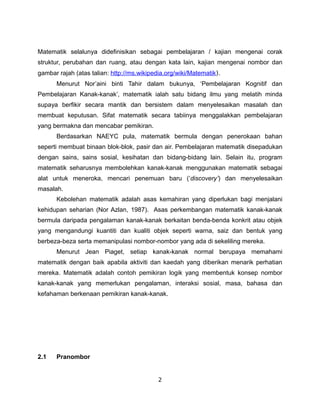 Matematik selalunya didefinisikan sebagai pembelajaran / kajian mengenai corak
struktur, perubahan dan ruang, atau dengan kata lain, kajian mengenai nombor dan
gambar rajah (atas talian: http://ms.wikipedia.org/wiki/Matematik).
      Menurut Nor’aini binti Tahir dalam bukunya, ‘Pembelajaran Kognitif dan
Pembelajaran Kanak-kanak’, matematik ialah satu bidang ilmu yang melatih minda
supaya berfikir secara mantik dan bersistem dalam menyelesaikan masalah dan
membuat keputusan. Sifat matematik secara tabiinya menggalakkan pembelajaran
yang bermakna dan mencabar pemikiran.
      Berdasarkan NAEYC pula, matematik bermula dengan penerokaan bahan
seperti membuat binaan blok-blok, pasir dan air. Pembelajaran matematik disepadukan
dengan sains, sains sosial, kesihatan dan bidang-bidang lain. Selain itu, program
matematik seharusnya membolehkan kanak-kanak menggunakan matematik sebagai
alat untuk meneroka, mencari penemuan baru (‘discovery’) dan menyelesaikan
masalah.
      Kebolehan matematik adalah asas kemahiran yang diperlukan bagi menjalani
kehidupan seharian (Nor Azlan, 1987). Asas perkembangan matematik kanak-kanak
bermula daripada pengalaman kanak-kanak berkaitan benda-benda konkrit atau objek
yang mengandungi kuantiti dan kualiti objek seperti warna, saiz dan bentuk yang
berbeza-beza serta memanipulasi nombor-nombor yang ada di sekeliling mereka.
      Menurut Jean Piaget, setiap kanak-kanak normal berupaya memahami
matematik dengan baik apabila aktiviti dan kaedah yang diberikan menarik perhatian
mereka. Matematik adalah contoh pemikiran logik yang membentuk konsep nombor
kanak-kanak yang memerlukan pengalaman, interaksi sosial, masa, bahasa dan
kefahaman berkenaan pemikiran kanak-kanak.




2.1   Pranombor


                                            2
 