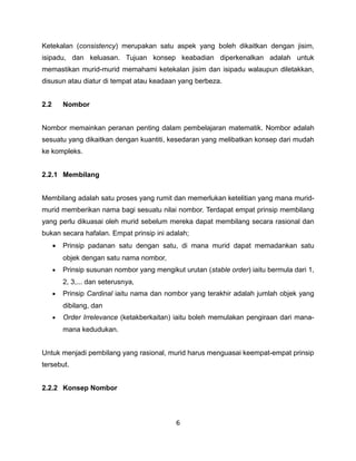 Ketekalan (consistency) merupakan satu aspek yang boleh dikaitkan dengan jisim,
isipadu, dan keluasan. Tujuan konsep keabadian diperkenalkan adalah untuk
memastikan murid-murid memahami ketekalan jisim dan isipadu walaupun diletakkan,
disusun atau diatur di tempat atau keadaan yang berbeza.


2.2       Nombor


Nombor memainkan peranan penting dalam pembelajaran matematik. Nombor adalah
sesuatu yang dikaitkan dengan kuantiti, kesedaran yang melibatkan konsep dari mudah
ke kompleks.


2.2.1 Membilang


Membilang adalah satu proses yang rumit dan memerlukan ketelitian yang mana murid-
murid memberikan nama bagi sesuatu nilai nombor. Terdapat empat prinsip membilang
yang perlu dikuasai oleh murid sebelum mereka dapat membilang secara rasional dan
bukan secara hafalan. Empat prinsip ini adalah;
      •   Prinsip padanan satu dengan satu, di mana murid dapat memadankan satu
          objek dengan satu nama nombor,
      •   Prinsip susunan nombor yang mengikut urutan (stable order) iaitu bermula dari 1,
          2, 3,... dan seterusnya,
      •   Prinsip Cardinal iaitu nama dan nombor yang terakhir adalah jumlah objek yang
          dibilang, dan
      •   Order Irrelevance (ketakberkaitan) iaitu boleh memulakan pengiraan dari mana-
          mana kedudukan.


Untuk menjadi pembilang yang rasional, murid harus menguasai keempat-empat prinsip
tersebut.


2.2.2 Konsep Nombor



                                              6
 