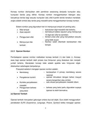 Konsep nombor disimpulkan oleh pemikiran seseorang daripada kumpulan atau
kumpulan benda yang dilihat. Konsep nombor menggambarkan bilangan atau
banyaknya benda bagi sesuatu kumpulan iaitu sifat kuantiti benda tersebut manakala
angka adalah simbol atau tanda yang mewakili serta menggambarkan konsep nombor.


      Sistem nombor yang digunakan hari ini mempunyai empat ciri penting iaitu;
       •   Nilai tempat               – kedudukan digit mewakili nilai tertentu.
       •   Asas sepuluh               – bermaksud koleksi sepuluh yang mempunyai
                                        10 digit dari sifar ke sembilan.
       •   Penggunaan sifar           – Simbol untuk sifar yang menyatakan sesuatu
                                        yang tidak wujud.
       •   Mempunyai nilai            – Nombor boleh ditambah berdasarkan nilai
           tambah                        tempat.


2.2.3 Operasi Nombor


Pembelajaran operasi nombor melibatkan konsep tambah (+) dan tolak (-). Konsep
asas bagi operasi tambah ialah proses dua himpunan yang disatukan dan menjadi
jumlah tertentu. Manakalan konsep tolak adalah apabila satu himpunan objek
dikeluarkan sebahagian daripadanya.
      Prasyarat sebelum mengajar operasi nombor adalah;
       •   Membilang                   – berdasarkan 4 prinsip membilang secara
                                         rasional.
       •   Pengalaman konkrit          – operasi dimulakan dengan bahan maujud
                                         secara bergambar atau simbol.
       •   Konteks penyelesaian        – satu situasi penyelesaian masalah diberi.
           masalah
       •   Penggunaan bahasa           – bahasa yang betul perlu digunakan supaya
           yang betul                        operasi itu lebih bermakna.
(a) Operasi Tambah


Operasi tambah merupakan gabungan antara dua set objek. Guru boleh menggunakan
pendekatan ELPS (Experience, Language, Picture, Symbol) ketika mengajar operasi


                                         7
 