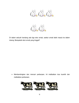 Di dalam sebuah kandang ada tiga ekor arnab, seekor arnab telah masuk ke dalam
lubang. Berapakah ekor arnab yang tinggal?




   •   Membandingkan dan mencari perbezaan. Ini melibatkan dua kuantiti dan
       melibatkan perbezaan.




                                        9
 