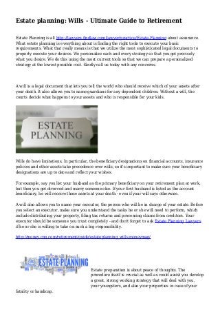 Estate planning: Wills - Ultimate Guide to Retirement
Estate Planning is all http://lawyers.findlaw.com/lawyer/practice/Estate-Planning about assurance.
What estate planning is everything about is finding the right tools to execute your basic
requirements. What that really means is that we utilize the most sophisticated legal documents to
properly execute your desires. We personalize each and every strategy so that you get precisely
what you desire. We do this using the most current tools so that we can prepare a personalized
strategy at the lowest possible cost. Kindly call us today with any concerns.
A will is a legal document that lets you tell the world who should receive which of your assets after
your death. It also allows you to name guardians for any dependent children. Without a will, the
courts decide what happens to your assets and who is responsible for your kids.
Wills do have limitations. In particular, the beneficiary designations on financial accounts, insurance
policies and other assets take precedence over wills, so it's important to make sure your beneficiary
designations are up to date and reflect your wishes.
For example, say you list your husband as the primary beneficiary on your retirement plan at work,
but then you get divorced and marry someone else. If your first husband is listed as the account
beneficiary, he will receive those assets at your death - even if your will says otherwise.
A will also allows you to name your executor, the person who will be in charge of your estate. Before
you select an executor, make sure you understand the tasks he or she will need to perform, which
include distributing your property, filing tax returns and processing claims from creditors. Your
executor should be someone you trust completely - and don't forget to ask Estate Planning Lawyers
if he or she is willing to take on such a big responsibility.
http://money.cnn.com/retirement/guide/estateplanning_wills.moneymag/
Estate preparation is about peace of thoughts. The
procedure itself is crucial as well as could assist you develop
a great, strong working strategy that will deal with you,
your youngsters, and also your properties in case of your
fatality or handicap.
 