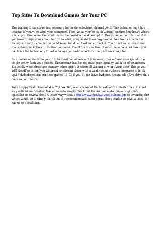Top Sites To Download Games for Your PC
The Walking Dead series has become a hit on the television channel AMC. That's bad enough but
imagine if you've to wipe your computer! Then what, you're stuck waiting another four hours where
a hiccup in the connection could sever the download and corrupt it. That's bad enough but what if
you have to wipe your computer! Then what, you're stuck waiting another four hours in which a
hiccup within the connection could sever the download and corrupt it. You do not must invest any
money for your tickets or for that popcorns. The PC is the mother of most game consoles since you
can trace the technology found in todays generation back for the personal computer.
free movies online from your comfort and convenience of your own room without even spending a
single penny from your pocket. The Internet has far too much pornography and a lot of scammers.
Especially when there are so many other apps out there all waiting to waste your time. Things you
Will NeedThe things you will need are:Steam along with a valid accountAt least one game to back
up2-4 dvds depending on sized game6-13 Cd if you do not have Dvds(not recomended)Dvd drive that
can read and write.
Take Flappy Bird. Gears of War 2 (Xbox 360) are now about the boards of the latestchoice. A smart
way without re-inventing the wheel is to simply check out the recommendations on reputable
specialist or review sites. A smart way without http://www.shockwave.com/home.jsp re-inventing the
wheel would be to simply check out the recommendations on reputable specialist or review sites. It
has to be a challenge.
 