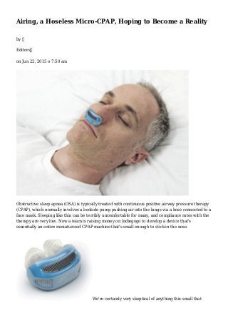 Airing, a Hoseless Micro-CPAP, Hoping to Become a Reality
by 
Editors
on Jun 22, 2015 o 7:50 am
Obstructive sleep apnea (OSA) is typically treated with continuous positive airway pressure therapy
(CPAP), which normally involves a bedside pump pushing air into the lungs via a hose connected to a
face mask. Sleeping like this can be terribly uncomfortable for many, and compliance rates with the
therapy are very low. Now a team is raising money on Indiegogo to develop a device that's
essentially an entire miniaturized CPAP machine that's small enough to stick in the nose.
We're certainly very skeptical of anything this small that
 