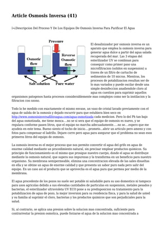 Article Osmosis Inversa (41)
ï»¿Descripcion Del Proceso Y De Los Equipos De Osmosis Inversa Para Purificar El Agua
El desalinizador por osmosis inversa es un
aparato que emplea la osmosis inversa para
generar agua dulce a partir del agua salada
recuperada del mar. Las 3 etapas del
esterilizador UV se combinan para
conseguir como primer paso una
microfiltracion (solidos en suspension) a
traves de un filtro de cartucho de
sedimentos de 10 micras. Mientras, los
procesos de potabilizacion resultan ser de
lo mas variados y puede oscilar desde una
simple desinfeccion anadiendole cloro al
agua en cuestion para suprimir aquellos
organismos patogenos hasta procesos considerablemente mas complejos como ser la instilacion y la
filtracion con ozono.
Todo lo he medido con exactamente el mismo envase, un vaso de cristal lavado previamente con el
agua de salida de la osmosis y dejado escurrir para que estubiera bien seco en
http://www.osmosisinversafiltroagua.com/agua-osmotizada cada medicion. Pero lo del Ph tan bajo
del agua osmotizada, me tiene mosca....no se si sera que el equipo de osmosis es nuevo, y se
regulara conforme pasen litros, que el equipo no marcha adecuadamente.....no se....espero que me
ayudeis en este tema. Bueno siento el tocho de inicio....prometo...abrir un articulo pero ameno y con
fotos para compensar el ladrillo. Dejare corre pero agua para asegurar que el problema no sean esos
primeros litros del equipo de osmosis.
La osmosis inversa es el mejor proceso que nos permite convertir el agua del grifo en agua de
enorme calidad mediante un procedimiento natural, sin precisar emplear productos quimicos. Su
principio de funcionamiento es el mismo que prosigue nuestro cuerpo, donde el agua se distribuye
mediante la osmosis natural, que supera sus impurezas y la transforma en un beneficio para nuestro
organismo. Su membrana semipermeable, elimina una concentracion elevada de las sales disueltas
en ella y se obtine un agua de enorme calidad y que presenta un sabor puro nada pero salir del
equipo. En un caso asi el producto que se aprovecha es el agua pura que permea por medio de la
membrana.
El agua procedente de los pozos no suele ser potable ni saludable para su uso domestico ni tampoco
para usos agricolas debido a sus elevadas cantidades de particulas en suspension, metales pesados y
bacterias, el esterilizador ultravioleta UV ECO pone a su predisposicion su tratamiento para la
potabilizacion de agua de pozo, la mejor inversion para su residencia finca, y para la salud de usted
y su familia al suprimir el cloro, bacterias y los productos quimicos que son perjudiciales para la
salud.
Si, al contrario, se aplica una presion sobre la solucion mas concentrada, suficiente para
contrarrestar la presion osmotica, puede forzarse el agua de la solucion mas concentrada a
 