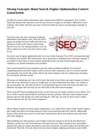 Strong Concepts About Search Engine Optimization Correct
Listed below
An effective search engine optimization plan requires many different components. Your content,
links both inbound and outbound, even the size of text on a page can all make a difference in your
rankings. This article will show you some of the most effective ways to increasing the rankings of
your site.
Track how well your site is doing by analyzing
information from analytic tools. Find out which
pages are getting the most traffic and which are
getting no traffic at all. Find out what brings
them to your site. By studying analytics, you are
able to adjust your site to one that visitors come
to see.
Do not let search engine optimization take over your online business! True, SEO is an important part
of building your website. SEO should never be as important as satisfying your customers, though. If
you spend so much time on search engine optimization that you find yourself neglecting your
customers, you should reevaluate your priorities.
Insert your keyword into any summaries you give when providing backlinks. Use the most
compelling phrases and don't forget a call to action in those summaries, but it's crucial to include
your keyword. Not just for the reader, but for the search engines, who are continuously searching
for clues about relevant content.
When you are optimizing your site, don't forget that there is more than one search engine out there.
Don't focus your attention so much on Google that you don't think about the others. Yes, Google is
the most popular one, and what works for it will generally help you with all of them, but there are
different strategies that can help you out with some of the other search engines.
When using SEO keyword-finding resources, be sure that you are always creative in your efforts. You
do not need to search specifically for well-known words or phrases. Instead, create categories and
phrases and see what people are really searching for. This way, you may be able to find a widely
searched phrase that has very little competition.
When looking to improve search engine optimization, it is a good idea to start a blog. Search engines
like Google and Yahoo love blogs because of their structured data and fresh content. Additionally,
having a blog allows you to get in on the latest conversations about your industry and trade ideas
with other bloggers.
When building your web presence, don't forget to add your website to the niche link directories.
Whatever product you sell, from knitwear to financial services, there's bound to be a specialized
website that caters to people interested in that type of business, so look for those sites and get your
links listed. That will, of course, help boost your search engine rankings and bring in more traffic.
 