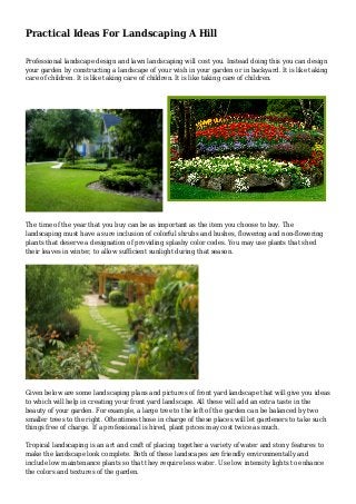 Practical Ideas For Landscaping A Hill
Professional landscape design and lawn landscaping will cost you. Instead doing this you can design
your garden by constructing a landscape of your wish in your garden or in backyard. It is like taking
care of children. It is like taking care of children. It is like taking care of children.
The time of the year that you buy can be as important as the item you choose to buy. The
landscaping must have a sure inclusion of colorful shrubs and bushes, flowering and non-flowering
plants that deserve a designation of providing splashy color codes. You may use plants that shed
their leaves in winter, to allow sufficient sunlight during that season.
Given below are some landscaping plans and pictures of front yard landscape that will give you ideas
to which will help in creating your front yard landscape. All these will add an extra taste in the
beauty of your garden. For example, a large tree to the left of the garden can be balanced by two
smaller trees to the right. Oftentimes those in charge of these places will let gardeners to take such
things free of charge. If a professional is hired, plant prices may cost twice as much.
Tropical landscaping is an art and craft of placing together a variety of water and stony features to
make the landscape look complete. Both of these landscapes are friendly environmentally and
include low maintenance plants so that they require less water. Use low intensity lights to enhance
the colors and textures of the garden.
 