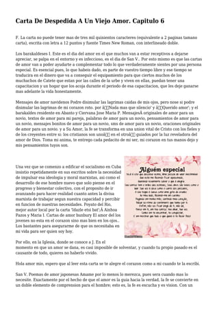 Carta De Despedida A Un Viejo Amor. Capitulo 6
F. La carta no puede tener mas de tres mil quinientos caracteres (equivalente a 2 paginas tamano
carta), escrita con letra a 12 puntos y fuente Times New Roman, con interlineado doble.
Los barakaldeses I. Este es el dia del amor en el que muchos van a estar receptivos a dejarse
apreciar, se palpa en el entorno y es infeccioso, es el dia de San V.. Por esto mismo es que las cartas
de amor van a poder ayudarte a complementar todo lo que verdaderamente sientes por una persona
especial. Es esencial pues, lo que habeis dado, es parte de vuestro tiempo libre y ese tiempo se
traducira en el dinero que va a conseguir el equipamiento para que ciertos muchos de los
muchachos de Catete que estan por las calles de la urbe y viven en ellas, puedan tener una
capacitacion y un hogar que los acoja durante el periodo de esa capacitacion, que les deje ganarse
mas adelante la vida honestamente.
Mensajes de amor navidenos Podre disimular las lagrimas caidas de mis ojos, pero nose si podre
disimular las lagrimas de mi corazon roto. por â€˜Nada mas que silencio' y â€˜Querido amor'; y el
barakaldes residente en Abanto y Ciervana Jose Maria P. MensajesÂ originales de amor para un
novio, textos de amor para mi pareja, palabras de amor para un novio, pensamientos de amor para
un novio, mensajes bonitos de amor para un novio, sms de amor para un novio, oraciones originales
de amor para un novio. y a Su Amor, la fe se transforma en una union vital de Cristo con los fieles y
de los creyentes entre si: los cristianos son unoâ€ en el otroâ€ guiados por la luz reveladora del
amor de Dios. Toma mi anima, te entrego cada pedacito de mi ser, mi corazon en tus manos dejo y
mis pensamientos tuyos son.
Una vez que se comenzo a edificar el socialismo en Cuba
insistio repetidamente en sus escritos sobre la necesidad
de impulsar esa ideologia y moral marxistas, asi como el
desarrollo de ese hombre nuevo que solo piense en el
progreso y bienestar colectivo, con el proposito de ir
avanzando para hacer realidad cuanto antes la divisa
marxista de trabajar segun nuestra capacidad y percibir
en funcion de nuestras necesidades. Poyato del Rio,
mejor autor local por la carta 'Idazle etsi bat';Â Ainhoa
Pazos y Maria I. Cartas de amor bunbury El amor del los
jovenes no esta en el corazon sino mas bien en los ojos..
Los bastantes para asegurarme de que os necesitaba en
mi vida para ser quien soy hoy.
Por ello, en la Iglesia, donde se conoce a J. En el
momento en que un amor se dana, es casi imposible de solventar, y cuando tu propio pasado es el
causante de todo, quieres no haberlo vivido.
Hola amor mio, espero que al leer esta carta se te alegre el corazon como a mi cuando te la escribi.
San V. Poemas de amor japonesas Amame por lo menos lo merezca, pues sera cuando mas lo
necesite. Exactamente por el hecho de que el amor es la guia hacia la verdad, la fe se convierte en
un doble elemento de comprension para el hombre; esto es, la fe es escucha y es vision. Con un
 