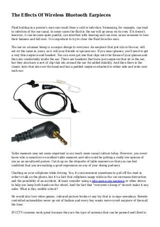 The Effects Of Wireless Bluetooth Earpieces
Fluid buildup in a person's ears can result from a cold or infection. Swimming, for example, can lead
to infection of the ear canal. In some cases the fluid in the ear will go away on its own. If it doesn't,
however, it can become quite painful, can interfere with hearing and can even cause someone to lose
their balance and fall over. It is important to try to clear the fluid from the ears.
The ear on a human being is a unique design to everyone. An earpiece that just sits in the ear, will
not sit the same in yours, as it will your friends or spouses ear. If you wear glasses, you'll need to get
a very thin earpiece and headset. You can even get one that clips onto the frame of your glasses and
then sits comfortably inside the ear. There are headsets that have just earpieces that sit in the ear,
but they also have a sort of clip that sits around the ear for added stability. And then there is the
classic style that sits over the head and has a padded earpiece attached to either side and rests over
each ear.
Table manners may not seem important in our much more casual culture today. However, you never
know who is sensitive to excellent table manners and who could be getting a really low opinion of
you as an uncultured person. Catch up on the etiquette of table manners so that you can feel
confident that you are making a good impression on any of your dining partners.
Chatting on your cellphone while driving. Yes, it's inconvenient sometimes to pull off the road in
order to talk on the phone, but it's a fact that cellphone usage while in the car increases distraction
and the possibility of an accident. At least consider using a who uses a spy earpiece or other device
to help you keep both hands on the wheel. And the fact that "everyone's doing it" doesn't make it any
safer. What is this, middle school?
He would also love video games, coloured picture books or any toy that is in rage nowadays. Remote
controlled automobiles never go out of fashion and every boy wants more covert earpiece of them all
the time.
IP CCTV cameras work great because they are the type of cameras that can be panned and tilted to
 