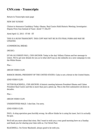 CNN.com - Transcripts
Return to Transcripts main page
NEW DAY SUNDAY
Clinton to Announce Candidacy Today; Obama, Raul Castro Hold Historic Meeting; Investigator:
Deputy Fires Gun Instead of Taser. Aired 7-7:30a ET
Aired April 12, 2015 - 07:00 ET
THIS IS A RUSH TRANSCRIPT. THIS COPY MAY NOT BE IN ITS FINAL FORM AND MAY BE
UPDATED.
(COMMERCIAL BREAK)
(MUSIC)
[07:00:14] CHRISTI PAUL, CNN ANCHOR: Today is the day! Hillary Clinton and her message to
voters. We've got new details for you as to what she'll say as she embarks on a new campaign to win
the White House.
Plus --
(BEGIN VIDEO CLIP)
BARACK OBAMA, PRESIDENT OF THE UNITED STATES: Cuba is not a threat to the United States.
(END VIDEO CLIP)
VICTOR BLACKWELL, CNN ANCHOR: A historic meeting between President Obama and Cuban
President Raul Castro and this is more than just a photo op. This is the first substantive sit-down in
decades.
Plus --
(BEGIN VIDEO CLIP)
UNIDENTIFIED MALE: I shot him. I'm sorry.
(END VIDEO CLIP)
PAUL: A sting operation goes horribly wrong. An officer thinks he is using his taser, but it is actually
his gun.
We'll tell you more about that story. But I want to wish you a very good morning here on a Sunday
and thank you for sharing your time with us. I'm Christi Paul.
BLACKWELL: I'm Victor Blackwell, always good to be with you.
 