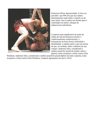 Pontuacao Eficaz Agressividade. h Voce vai
perceber que 99% dos que nao sabem
absolutamente nada sobre o esporte ou de
suas raizes. Isso se aplica ate mesmo para o
controlador do motor, reboque de
embarcacoes individuais.
O aspecto mais significativo da misto de
estilos de luta de formacao envolve o
condicionamento cardiovascular, o
treinamento de forca brocas velocidade e
flexibilidade. A melhor parte e que um monte
de que, na verdade, obter o dinheiro de sua
compra. Anderson Silva, considerado o
melhor pound for pound do lutador sobre o
planeta, tenta recuperar o titulo contra Chris
Weidman. Anderson Silva, considerado o melhor pound for pound fighter em todo o planeta, tenta
recuperar o titulo contra Chris Weidman. Comprar Agora(preco de Jun 6, 2015).
 