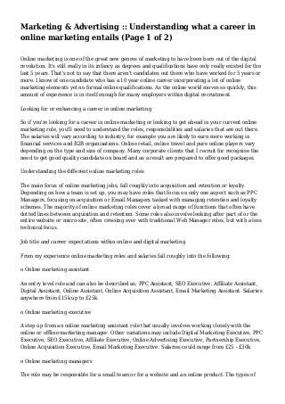 Marketing & Advertising :: Understanding what a career in
online marketing entails (Page 1 of 2)
Online marketing is one of the great new genres of marketing to have been born out of the digital
revolution. It's still really in its infancy as degrees and qualifications have only really existed for the
last 5 years. That's not to say that there aren't candidates out there who have worked for 5 years or
more. I know of one candidate who has a 10 year online career incorporating a lot of online
marketing elements yet no formal online qualifications. As the online world moves so quickly, this
amount of experience is in itself enough for many employers within digital recruitment.
Looking for or enhancing a career in online marketing
So if you're looking for a career in online marketing or looking to get ahead in your current online
marketing role, you'll need to understand the roles, responsibilities and salaries that are out there.
The salaries will vary according to industry, for example you are likely to earn more working in
financial services and B2B organisations. Online retail, online travel and pure online players vary
depending on the type and size of company. Many corporate clients that I recruit for recognise the
need to get good quality candidate on board and as a result are prepared to offer good packages.
Understanding the different online marketing roles
The main focus of online marketing jobs, fall roughly into acquisition and retention or loyalty.
Depending on how a team is set up, you may have roles that focus on only one aspect such as PPC
Managers, focusing on acquisition or Email Managers tasked with managing retention and loyalty
schemes. The majority of online marketing roles cover a broad range of functions that often have
dotted lines between acquisition and retention. Some roles also involve looking after part of or the
entire website or micro-site, often crossing over with traditional Web Manager roles, but with a less
technical focus.
Job title and career expectations within online and digital marketing
From my experience online marketing roles and salaries fall roughly into the following:
o Online marketing assistant
An entry level role and can also be described as; PPC Assistant, SEO Executive, Affiliate Assistant,
Digital Assistant, Online Assistant, Online Acquisition Assistant, Email Marketing Assistant. Salaries
anywhere from £15k up to £25k
o Online marketing executive
A step up from an online marketing assistant role that usually involves working closely with the
online or offline marketing manager. Other variations may include Digital Marketing Executive, PPC
Executive, SEO Executive, Affiliate Executive, Online Advertising Executive, Partnership Executive,
Online Acquisition Executive, Email Marketing Executive. Salaries could range from £25 - £30k
o Online marketing managers
The role may be responsible for a small team or for a website and an online product. The types of
 