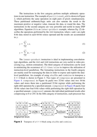 The instructions in the ﬁrst category perform multiple arithmetic opera-
tions in one instruction. The example of partitioned_add is shown in Figure
2, which performs the same operation on eight pairs of pixels simultaneously.
These partitioned arithmetic/logic units can also saturate the result to the
maximum positive or negative value, truncate the data, or round the data. The
instructions in the second category are very powerful and useful in many DSP
algorithms. Equation (1) is an inner-product example, whereas Eq. (2) de-
scribes the operations performed by the SAD instruction, where x and c are eight
8-bit data stored in each 64-bit source operand and the results are accumulated
in y:
y ⫽ 冱
i⫽7
i⫽0
ci xi (1)
y ⫽ 冱
i⫽7
i⫽0
|ci ⫺ xi | (2)
The inner-product instruction is ideal in implementing convolution-
type algorithms, and the SAD and SAM instructions are very useful in video pro-
cessing (e.g., motion estimation). The third category of instructions can be used
in minimizing the occurrence of if/then/else to improve the utilization of
instruction-level parallelism. The formatting instructions in the fourth category
are mainly used for rearranging the data in order to expose and exploit the data-
level parallelism. An example of using shufﬂe and combine to transpose a
4 ⫻ 4 block is shown in Figure 3. Two types of compress are presented in
Figure 4. compress1 in Figure 4a packs two 32-bit values into two 16-bit
values and stores them into a partitioned 32-bit register while performing the
right-shift operation by a speciﬁed amount. compress2 in Figure 4b packs four
16-bit values into four 8-bit values while performing the right-shift operation by
a speciﬁed amount. compress2 saturates the individual partitioned results after
compressing to 0 or 255. In the ﬁfth category of instructions, each processor has
Figure 3 Transpose of a 4 ⫻ 4 block using shufﬂe and combine.
TM
Copyrightn2002byMarcelDekker,Inc.AllRightsReserved.
 