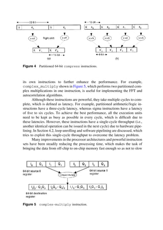 Figure 4 Partitioned 64-bit compress instructions.
its own instructions to further enhance the performance. For example,
complex_multiply shown in Figure 5, which performs two partitioned com-
plex multiplications in one instruction, is useful for implementing the FFT and
autocorrelation algorithms.
Although these instructions are powerful, they take multiple cycles to com-
plete, which is deﬁned as latency. For example, partitioned arithmetic/logic in-
structions have a three-cycle latency, whereas sigma instructions have a latency
of ﬁve to six cycles. To achieve the best performance, all the execution units
need to be kept as busy as possible in every cycle, which is difﬁcult due to
these latencies. However, these instructions have a single-cycle throughput (i.e.,
another identical operation can be issued in the next cycle) due to hardware pipe-
lining. In Section 4.2, loop unrolling and software pipelining are discussed, which
tries to exploit this single-cycle throughput to overcome the latency problem.
Many improvements in the processor architectures and powerful instruction
sets have been steadily reducing the processing time, which makes the task of
bringing the data from off-chip to on-chip memory fast enough so as not to slow
Figure 5 complex-multiply instruction.
TM
Copyrightn2002byMarcelDekker,Inc.AllRightsReserved.
 