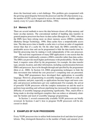 down the functional units a real challenge. This problem gets exasperated with
the growing speed disparity between the processor and the off-chip memory (e.g.,
the number of CPU cycles required to access the main memory doubles approxi-
mately every 6.2 years) (Boland and Dollas, 1994).
2.4 Memory I/O
There are several methods to move the data between slower off-chip memory and
faster on-chip memory. The conventional method of handling data transfers in
general-purpose processors has been via data caches (Basoglu et al., 1998), whereas
the DSPs have been relying more on direct memory access (DMA) controllers
(Berkeley Design Technology, 1996). Data caches have a nonpredictable access
time. The data access time to handle a cache miss is at least an order of magnitude
slower than that of a cache hit. On the other hand, the DMA controller has a
predictable access time and can be programmed to hide the data transfer time be-
hind the processing time by making it work independently of the core processor.
The real-time requirement of many DSP applications is one reason that the
DSP architecture traditionally contains a DMA controller rather than data caches.
The DMA can provide much higher performance with predictability. On the other
hand, it requires some effort by the programmer; for example, the data transfer
type, amount, location, and other information, including synchronization between
DMA and processor, have to be thought through and speciﬁed by the programmer
(Kim et al., 2000). In Section 4.6, DMA programming techniques to hide the
data movement time behind the core processor’s computing time are presented.
Many DSP programmers have developed their applications in assembly
language. However, programming in assembly language is difﬁcult to code, de-
bug, maintain, and port, especially as applications become larger and more com-
plex and processor architectures get very sophisticated. For example, the arrival
of powerful VLIW processors with the complex instruction set and the need to
perform loop unrolling and software pipelining has increased the complexity and
difﬁculty of assembly language programming signiﬁcantly. Thus, much effort is
being made to develop intelligent compilers that can reduce or ultimately elimi-
nate the burden and need of assembly language programming.
In Section 3, several commercially available VLIW processors are brieﬂy
reviewed. In Sections 4 and 5, how to program VLIW processors will be dis-
cussed in detail.
3 EXAMPLES OF VLIW PROCESSORS
Every VLIW processor tries to utilize both instruction-level and data-level paral-
lelisms. They distinguish themselves in the number of banks and amount of on-
TM
Copyrightn2002byMarcelDekker,Inc.AllRightsReserved.
 