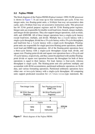 3.2 Fujitsu FR500
The block diagram of the Fujitsu FR500 (Fujitsu Limited, 1999) VLIW processor
is shown in Figure 7. It can issue up to four instructions per cycle. It has two
integer units, two ﬂoating-point units, a 16-kbyte four-way set-associative data
cache, and a 16-kbyte four-way set-associative instruction cache. This processor
has 64 32-bit general purpose registers and 64 32-bit ﬂoating-point registers.
Integer units are responsible for double-word load/store, branch, integer multiply,
and integer divide operations. They also support integer operations, such as rotate,
shift, and AND/OR. All of these integer operations have a single-cycle latency
except load/store, multiply, and divide. Multiply has a 2-cycle latency with a
single-cycle throughput, divide has a 19-cycle latency with a 19-cycle throughput,
and load/store has a 3-cycle latency with a single-cycle throughput. Floating-
point units are responsible for single-precision ﬂoating-point operations, double-
word load and SIMD-type operations. All of the ﬂoating-point operations have
a three-cycle latency with a single-cycle throughput except load, divide, and
square root. Floating-point divide and square root operations have a 10-cycle and
15-cycle latency, respectively, and they cannot be pipelined with another ﬂoating-
point divide or square root operation because the throughput for both of these
operations is equal to their latency. For load, latency is four-cycle, whereas
throughput is single cycle. The ﬂoating-point unit also performs multiply and
accumulate with 40-bit accumulation, partitioned arithmetic operations on 16-bit
data, and various formatting operations. Partitioned arithmetic operations have
either one- or two-cycle latency with a single-cycle throughput. All computing
units support predicated execution for if/then/else-type statements. Be-
Figure 7 Block diagram of the Fujitsu FR500.
TM
Copyrightn2002byMarcelDekker,Inc.AllRightsReserved.
 
