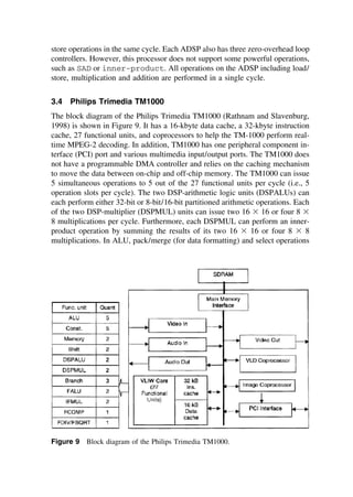 store operations in the same cycle. Each ADSP also has three zero-overhead loop
controllers. However, this processor does not support some powerful operations,
such as SAD or inner-product. All operations on the ADSP including load/
store, multiplication and addition are performed in a single cycle.
3.4 Philips Trimedia TM1000
The block diagram of the Philips Trimedia TM1000 (Rathnam and Slavenburg,
1998) is shown in Figure 9. It has a 16-kbyte data cache, a 32-kbyte instruction
cache, 27 functional units, and coprocessors to help the TM-1000 perform real-
time MPEG-2 decoding. In addition, TM1000 has one peripheral component in-
terface (PCI) port and various multimedia input/output ports. The TM1000 does
not have a programmable DMA controller and relies on the caching mechanism
to move the data between on-chip and off-chip memory. The TM1000 can issue
5 simultaneous operations to 5 out of the 27 functional units per cycle (i.e., 5
operation slots per cycle). The two DSP-arithmetic logic units (DSPALUs) can
each perform either 32-bit or 8-bit/16-bit partitioned arithmetic operations. Each
of the two DSP-multiplier (DSPMUL) units can issue two 16 ⫻ 16 or four 8 ⫻
8 multiplications per cycle. Furthermore, each DSPMUL can perform an inner-
product operation by summing the results of its two 16 ⫻ 16 or four 8 ⫻ 8
multiplications. In ALU, pack/merge (for data formatting) and select operations
Figure 9 Block diagram of the Philips Trimedia TM1000.
TM
Copyrightn2002byMarcelDekker,Inc.AllRightsReserved.
 