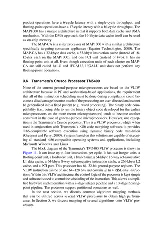 product operations have a 6-cycle latency with a single-cycle throughput, and
ﬂoating-point operations have a 17-cycle latency with a 16-cycle throughput. The
MAP1000 has a unique architecture in that it supports both data cache and DMA
mechanism. With the DMA approach, the 16-kbyte data cache itself can be used
as on-chip memory.
The MAP-CA is a sister processor of MAP1000 with a similar architecture
speciﬁcally targeting consumer appliances (Equator Technologies, 2000). The
MAP-CA has a 32-kbyte data cache, a 32-kbyte instruction cache (instead of 16-
kbytes each on the MAP1000), and one PCI unit (instead of two). It has no
ﬂoating-point unit at all. Even though execution units of each cluster on MAP-
CA are still called IALU and IFGALU, IFGALU unit does not perform any
ﬂoating-point operations.
3.6 Transmeta’s Crusoe Processor TM5400
None of the current general-purpose microprocessors are based on the VLIW
architecture because in PC and workstation-based applications, the requirement
that all of the instruction scheduling must be done during compilation could be-
come a disadvantage because much of the processing are user-directed and cannot
be generalized into a ﬁxed pattern (e.g., word processing). The binary code com-
patibility (i.e., being able to run the binary object code developed for the earlier
microprocessors on the more recent microprocessors) tends to become another
constraint in the case of general-purpose microprocessors. However, one excep-
tion is the Transmeta’s Crusoe processor. This is a VLIW processor, which when
used in conjunction with Transmeta’s ⫻86 code morphing software, it provides
⫻86-compatible software execution using dynamic binary code translation
(Greppert and Perry, 2000). Systems based on this solution are capable of execut-
ing all standard ⫻86-compatible operating systems and applications, including
Microsoft Windows and Linux.
The block diagram of the Transmeta’s TM5400 VLIW processor is shown in
Figure 11. It can issue up to four instructions per cycle. It has two integer units, a
ﬂoating-point unit, a load/store unit, a branch unit, a 64-kbyte 16-way set-associative
L1 data cache, a 64-kbyte 8-way set-associative instruction cache, a 256-kbyte L2
cache, and a PCI port. This processor has 64, 32-bit general-purpose registers. The
VLIW instruction can be of size 64–128 bits and contain up to 4 RISC-like instruc-
tions. Within this VLIW architecture, the control logic of the processor is kept simple
and software is used to control the scheduling of the instruction. This allows a simpli-
ﬁed hardware implementation with a 7-stage integer pipeline and a 10-stage ﬂoating-
point pipeline. The processor support partitioned operations as well.
In the next section, we discuss common algorithm mapping methods
that can be utilized across several VLIW processors to obtain high perform-
ance. In Section 5, we discuss mapping of several algorithms onto VLIW pro-
cessors.
TM
Copyrightn2002byMarcelDekker,Inc.AllRightsReserved.
 