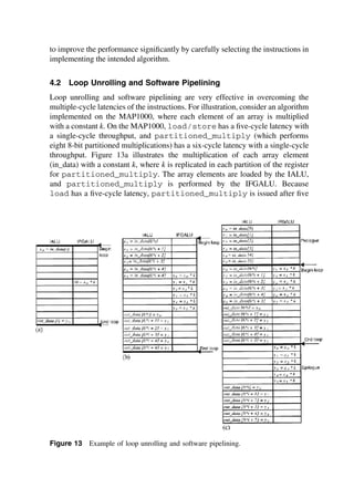 to improve the performance signiﬁcantly by carefully selecting the instructions in
implementing the intended algorithm.
4.2 Loop Unrolling and Software Pipelining
Loop unrolling and software pipelining are very effective in overcoming the
multiple-cycle latencies of the instructions. For illustration, consider an algorithm
implemented on the MAP1000, where each element of an array is multiplied
with a constant k. On the MAP1000, load/store has a ﬁve-cycle latency with
a single-cycle throughput, and partitioned_multiply (which performs
eight 8-bit partitioned multiplications) has a six-cycle latency with a single-cycle
throughput. Figure 13a illustrates the multiplication of each array element
(in_data) with a constant k, where k is replicated in each partition of the register
for partitioned_multiply. The array elements are loaded by the IALU,
and partitioned_multiply is performed by the IFGALU. Because
load has a ﬁve-cycle latency, partitioned_multiply is issued after ﬁve
Figure 13 Example of loop unrolling and software pipelining.
TM
Copyrightn2002byMarcelDekker,Inc.AllRightsReserved.
 