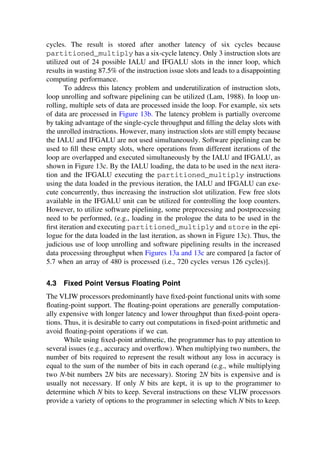 cycles. The result is stored after another latency of six cycles because
partitioned_multiply has a six-cycle latency. Only 3 instruction slots are
utilized out of 24 possible IALU and IFGALU slots in the inner loop, which
results in wasting 87.5% of the instruction issue slots and leads to a disappointing
computing performance.
To address this latency problem and underutilization of instruction slots,
loop unrolling and software pipelining can be utilized (Lam, 1988). In loop un-
rolling, multiple sets of data are processed inside the loop. For example, six sets
of data are processed in Figure 13b. The latency problem is partially overcome
by taking advantage of the single-cycle throughput and ﬁlling the delay slots with
the unrolled instructions. However, many instruction slots are still empty because
the IALU and IFGALU are not used simultaneously. Software pipelining can be
used to ﬁll these empty slots, where operations from different iterations of the
loop are overlapped and executed simultaneously by the IALU and IFGALU, as
shown in Figure 13c. By the IALU loading, the data to be used in the next itera-
tion and the IFGALU executing the partitioned_multiply instructions
using the data loaded in the previous iteration, the IALU and IFGALU can exe-
cute concurrently, thus increasing the instruction slot utilization. Few free slots
available in the IFGALU unit can be utilized for controlling the loop counters.
However, to utilize software pipelining, some preprocessing and postprocessing
need to be performed, (e.g., loading in the prologue the data to be used in the
ﬁrst iteration and executing partitioned_multiply and store in the epi-
logue for the data loaded in the last iteration, as shown in Figure 13c). Thus, the
judicious use of loop unrolling and software pipelining results in the increased
data processing throughput when Figures 13a and 13c are compared [a factor of
5.7 when an array of 480 is processed (i.e., 720 cycles versus 126 cycles)].
4.3 Fixed Point Versus Floating Point
The VLIW processors predominantly have ﬁxed-point functional units with some
ﬂoating-point support. The ﬂoating-point operations are generally computation-
ally expensive with longer latency and lower throughput than ﬁxed-point opera-
tions. Thus, it is desirable to carry out computations in ﬁxed-point arithmetic and
avoid ﬂoating-point operations if we can.
While using ﬁxed-point arithmetic, the programmer has to pay attention to
several issues (e.g., accuracy and overﬂow). When multiplying two numbers, the
number of bits required to represent the result without any loss in accuracy is
equal to the sum of the number of bits in each operand (e.g., while multiplying
two N-bit numbers 2N bits are necessary). Storing 2N bits is expensive and is
usually not necessary. If only N bits are kept, it is up to the programmer to
determine which N bits to keep. Several instructions on these VLIW processors
provide a variety of options to the programmer in selecting which N bits to keep.
TM
Copyrightn2002byMarcelDekker,Inc.AllRightsReserved.
 