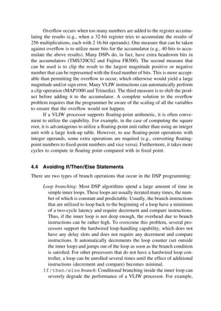 Overﬂow occurs when too many numbers are added to the register accumu-
lating the results (e.g., when a 32-bit register tries to accumulate the results of
256 multiplications, each with 2 16-bit operands). One measure that can be taken
against overﬂow is to utilize more bits for the accumulator (e.g., 40 bits to accu-
mulate the above results). Many DSPs do, in fact, have extra headroom bits in
the accumulators (TMS320C62 and Fujitsu FR500). The second measure that
can be used is to clip the result to the largest magnitude positive or negative
number that can be represented with the ﬁxed number of bits. This is more accept-
able than permitting the overﬂow to occur, which otherwise would yield a large
magnitude and/or sign error. Many VLIW instructions can automatically perform
a clip operation (MAP1000 and Trimedia). The third measure is to shift the prod-
uct before adding it to the accumulator. A complete solution to the overﬂow
problem requires that the programmer be aware of the scaling of all the variables
to ensure that the overﬂow would not happen.
If a VLIW processor supports ﬂoating-point arithmetic, it is often conve-
nient to utilize the capability. For example, in the case of computing the square
root, it is advantageous to utilize a ﬂoating-point unit rather than using an integer
unit with a large look-up table. However, to use ﬂoating-point operations with
integer operands, some extra operations are required (e.g., converting ﬂoating-
point numbers to ﬁxed-point numbers and vice versa). Furthermore, it takes more
cycles to compute in ﬂoating point compared with in ﬁxed point.
4.4 Avoiding If/Then/Else Statements
There are two types of branch operations that occur in the DSP programming:
Loop branching: Most DSP algorithms spend a large amount of time in
simple inner loops. These loops are usually iterated many times, the num-
ber of which is constant and predictable. Usually, the branch instructions
that are utilized to loop back to the beginning of a loop have a minimum
of a two-cycle latency and require decrement and compare instructions.
Thus, if the inner loop is not deep enough, the overhead due to branch
instructions can be rather high. To overcome this problem, several pro-
cessors support the hardwired loop-handling capability, which does not
have any delay slots and does not require any decrement and compare
instructions. It automatically decrements the loop counter (set outside
the inner loop) and jumps out of the loop as soon as the branch condition
is satisﬁed. For other processors that do not have a hardwired loop con-
troller, a loop can be unrolled several times until the effect of additional
instructions (decrement and compare) becomes minimal.
If/then/else branch: Conditional branching inside the inner loop can
severely degrade the performance of a VLIW processor. For example,
TM
Copyrightn2002byMarcelDekker,Inc.AllRightsReserved.
 