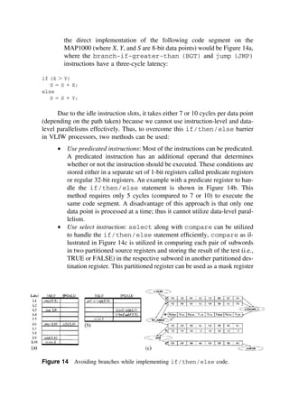 the direct implementation of the following code segment on the
MAP1000 (where X, Y, and S are 8-bit data points) would be Figure 14a,
where the branch-if-greater-than (BGT) and jump (JMP)
instructions have a three-cycle latency:
if (X ⬎ Y)
S ⫽ S ⫹ X;
else
S ⫽ S ⫹ Y;
Due to the idle instruction slots, it takes either 7 or 10 cycles per data point
(depending on the path taken) because we cannot use instruction-level and data-
level parallelisms effectively. Thus, to overcome this if/then/else barrier
in VLIW processors, two methods can be used:
• Use predicated instructions: Most of the instructions can be predicated.
A predicated instruction has an additional operand that determines
whether or not the instruction should be executed. These conditions are
stored either in a separate set of 1-bit registers called predicate registers
or regular 32-bit registers. An example with a predicate register to han-
dle the if/then/else statement is shown in Figure 14b. This
method requires only 5 cycles (compared to 7 or 10) to execute the
same code segment. A disadvantage of this approach is that only one
data point is processed at a time; thus it cannot utilize data-level paral-
lelism.
• Use select instruction: select along with compare can be utilized
to handle the if/then/else statement efﬁciently, compare as il-
lustrated in Figure 14c is utilized in comparing each pair of subwords
in two partitioned source registers and storing the result of the test (i.e.,
TRUE or FALSE) in the respective subword in another partitioned des-
tination register. This partitioned register can be used as a mask register
Figure 14 Avoiding branches while implementing if/then/else code.
TM
Copyrightn2002byMarcelDekker,Inc.AllRightsReserved.
 