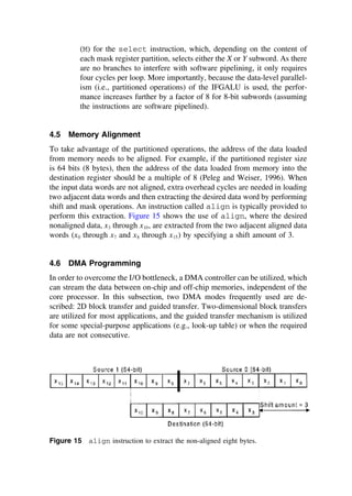 (M) for the select instruction, which, depending on the content of
each mask register partition, selects either the X or Y subword. As there
are no branches to interfere with software pipelining, it only requires
four cycles per loop. More importantly, because the data-level parallel-
ism (i.e., partitioned operations) of the IFGALU is used, the perfor-
mance increases further by a factor of 8 for 8-bit subwords (assuming
the instructions are software pipelined).
4.5 Memory Alignment
To take advantage of the partitioned operations, the address of the data loaded
from memory needs to be aligned. For example, if the partitioned register size
is 64 bits (8 bytes), then the address of the data loaded from memory into the
destination register should be a multiple of 8 (Peleg and Weiser, 1996). When
the input data words are not aligned, extra overhead cycles are needed in loading
two adjacent data words and then extracting the desired data word by performing
shift and mask operations. An instruction called align is typically provided to
perform this extraction. Figure 15 shows the use of align, where the desired
nonaligned data, x3 through x10, are extracted from the two adjacent aligned data
words (x0 through x7 and x8 through x15) by specifying a shift amount of 3.
4.6 DMA Programming
In order to overcome the I/O bottleneck, a DMA controller can be utilized, which
can stream the data between on-chip and off-chip memories, independent of the
core processor. In this subsection, two DMA modes frequently used are de-
scribed: 2D block transfer and guided transfer. Two-dimensional block transfers
are utilized for most applications, and the guided transfer mechanism is utilized
for some special-purpose applications (e.g., look-up table) or when the required
data are not consecutive.
Figure 15 align instruction to extract the non-aligned eight bytes.
TM
Copyrightn2002byMarcelDekker,Inc.AllRightsReserved.
 