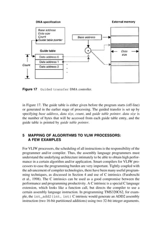 Figure 17 Guided transfer DMA controller.
in Figure 17. The guide table is either given before the program starts (off-line)
or generated in the earlier stage of processing. The guided transfer is set up by
specifying base address, data size, count, and guide table pointer. data size is
the number of bytes that will be accessed from each guide table entry, and the
guide table is pointed by guide table pointer.
5 MAPPING OF ALGORITHMS TO VLIW PROCESSORS:
A FEW EXAMPLES
For VLIW processors, the scheduling of all instructions is the responsibility of the
programmer and/or compiler. Thus, the assembly language programmers must
understand the underlying architecture intimately to be able to obtain high perfor-
mance in a certain algorithm and/or application. Smart compilers for VLIW pro-
cessors to ease the programming burden are very important. Tightly coupled with
the advancement of compiler technologies, there have been many useful program-
ming techniques, as discussed in Section 4 and use of C intrinsics (Faraboschi
et al., 1998). The C intrinsics can be used as a good compromise between the
performance and programming productivity. A C intrinsic is a special C language
extension, which looks like a function call, but directs the compiler to use a
certain assembly language instruction. In programming TMS320C62, for exam-
ple, the int_add2(int, int) C intrinsic would generate an ADD2 assembly
instruction (two 16-bit partitioned additions) using two 32-bit integer arguments.
TM
Copyrightn2002byMarcelDekker,Inc.AllRightsReserved.
 