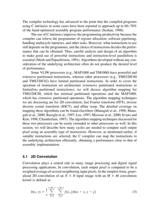 The compiler technology has advanced to the point that the compiled programs
using C intrinsics in some cases have been reported to approach up to 60–70%
of the hand-optimized assembly program performance (Seshan, 1998).
The use of C intrinsics improves the programming productivity because the
compiler can relieve the programmer of register allocation, software pipelining,
handling multicycle latencies, and other tasks. However, what instructions to use
still depends on the programmer, and the choice of instructions decides the perfor-
mance that can be obtained. Thus, careful analysis and design of an algorithm
to make good use of powerful instructions and instruction-level parallelism is
essential (Shieh and Papachristou, 1991). Algorithms developed without any con-
sideration of the underlying architecture often do not produce the desired level
of performance.
Some VLIW processors (e.g., MAP1000 and TM1000) have powerful and
extensive partitioned instructions, whereas other processors (e.g., TMS320C80
and TMS320C62) have limited partitioned instructions. In order to cover the
spectrum of instruction set architecture (extensive partitioned instructions to
limited/no partitioned instructions), we will discuss algorithm mapping for
TMS320C80, which has minimal partitioned operations and the MAP1000,
which has extensive partitioned operations. The algorithm mapping techniques
we are discussing are for 2D convolution, fast Fourier transform (FFT), inverse
discrete cosine transform (IDCT), and afﬁne warp. The detailed coverage on
mapping these algorithms can be found elsewhere (Managuli et al., 1998; Mana-
guli et al., 2000; Basoglu et al., 1997; Lee, 1997; Mizosoe et al., 2000; Evans and
Kim, 1998; Chamberlain, 1997). The algorithm mapping techniques discussed for
these two processors can be easily extended to other processors as well. In this
section, we will describe how many cycles are needed to compute each output
pixel using an assembly type of instructions. However, as mentioned earlier, if
suitable instructions are selected, the C compiler can map the instructions to
the underlying architecture efﬁciently, obtaining a performance close to that of
assembly implementation.
5.1 2D Convolution
Convolution plays a central role in many image processing and digital signal
processing applications. In convolution, each output pixel is computed to be a
weighted average of several neighboring input pixels. In the simplest form, gener-
alized 2D convolution of an N ⫻ N input image with an M ⫻ M convolution
kernel is deﬁned as
b(x, y) ⫽
1
s 冱
x⫹M⫺1
i⫽x
冱
x⫹M⫺1
j⫽y
f (i, j)h(x ⫺ i, y ⫺ j) (3)
TM
Copyrightn2002byMarcelDekker,Inc.AllRightsReserved.
 