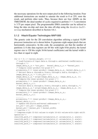 the necessary operations for the next output pixel in the following iteration. Four
additional instructions are needed to saturate the result to 0 or 255, store the
result, and perform other tasks. Thus, because there are four ADSPs on the
TMS320C80, the ideal number of cycles required to perform 3 ⫻ 3 convolution
is 3.75 per output pixel. The programmable DMA controller can be utilized to
bring the data on-chip and store the data off-chip using the double-buff-
ering mechanism described in Section 4.6.1.
5.1.2 Hitachi/Equator Technologies MAP1000
The generic code for the 2D convolution algorithm utilizing a typical VLIW
processor instruction set is shown below. It generates eight output pixels that are
horizontally consecutive. In this code, the assumptions are that the number of
partitions is 8 (the data registers are 64 bits with eight 8-bit pixels), the kernel
register size is 128 bits (eight 16-bit kernel coefﬁcients) and the kernel width is
less than or equal to eight.
for (i ⫽ 0; i ⬍ kernel_height; i⫹⫹){
/* Load 8 pixels of input data x0 through x7 and kernel coefﬁcients c0
through c7 */
image_data_x0_x7 ⫽ *src_ptr; kernel_data_c0_c7 ⫽ *kernel_ptr;
/* Compute inner-product for pixel 0 */
accumulate_0 ⫹⫽ inner-product (image_data_x0_x7, kernel_data_c0_c7);
/* Extract data x1 through x8 from x0 through x7 and x8 through x15 */
image_data_x8_x15 ⫽ *( src_ptr ⫹ 1);
image_data_x1_x8 ⫽ align(image_data_x8_x15 : image_data_x0_x7, 1);
/* Compute the inner-product for pixel 1 */
accumulate_1 ⫹⫽ inner-product (image_data_x1_x8 :
kernel_data_c0_c7);
/* Extract data x2 through x9 from x0 through x7 and x8 through x15 */
image_data_x2_x9 ⫽ align(image_data_x8_x15 : image_data_x0_x7, 2);
/* Compute the inner-product for pixel 2 */
accumulate_2 ⫹⫽ inner-product (image_data_x2_x9 :
kernel_data_c0_c7);
.......
accumulate_7 ⫹⫽ inner-product (image_data_x7_x15 :
kernel_data_c0_c7);
/* Update the source and kernel addresses */
src_ptr ⫽ src_ptr ⫹ image_width;
kernel_ptr ⫽ kernel_ptr ⫹ kernel_width;
}/* end for i */
/* Compress eight 32-bit values to eight 16-bit values with right-shift
operation */
result64_ps16_0 ⫽ compress1(accumulator_0: accumulator_1, scale);
result64_ps16_1 ⫽ compress1(accumulator_2: accumulator_3, scale);
result64_ps16_2 ⫽ compress1(accumulator_4: accumulator_5, scale);
result64_ps16_3 ⫽ compress1(accumulator_6: accumulator_7, scale);
TM
Copyrightn2002byMarcelDekker,Inc.AllRightsReserved.
 