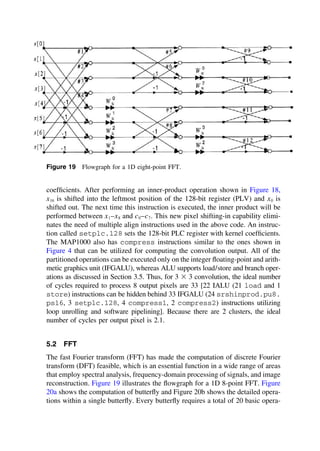 Figure 19 Flowgraph for a 1D eight-point FFT.
coefﬁcients. After performing an inner-product operation shown in Figure 18,
x16 is shifted into the leftmost position of the 128-bit register (PLV) and x0 is
shifted out. The next time this instruction is executed, the inner product will be
performed between x1–x8 and c0–c7. This new pixel shifting-in capability elimi-
nates the need of multiple align instructions used in the above code. An instruc-
tion called setplc.128 sets the 128-bit PLC register with kernel coefﬁcients.
The MAP1000 also has compress instructions similar to the ones shown in
Figure 4 that can be utilized for computing the convolution output. All of the
partitioned operations can be executed only on the integer ﬂoating-point and arith-
metic graphics unit (IFGALU), whereas ALU supports load/store and branch oper-
ations as discussed in Section 3.5. Thus, for 3 ⫻ 3 convolution, the ideal number
of cycles required to process 8 output pixels are 33 [22 IALU (21 load and 1
store) instructions can be hidden behind 33 IFGALU (24 srshinprod.pu8.
ps16, 3 setplc.128, 4 compress1, 2 compress2) instructions utilizing
loop unrolling and software pipelining]. Because there are 2 clusters, the ideal
number of cycles per output pixel is 2.1.
5.2 FFT
The fast Fourier transform (FFT) has made the computation of discrete Fourier
transform (DFT) feasible, which is an essential function in a wide range of areas
that employ spectral analysis, frequency-domain processing of signals, and image
reconstruction. Figure 19 illustrates the ﬂowgraph for a 1D 8-point FFT. Figure
20a shows the computation of butterﬂy and Figure 20b shows the detailed opera-
tions within a single butterﬂy. Every butterﬂy requires a total of 20 basic opera-
TM
Copyrightn2002byMarcelDekker,Inc.AllRightsReserved.
 
