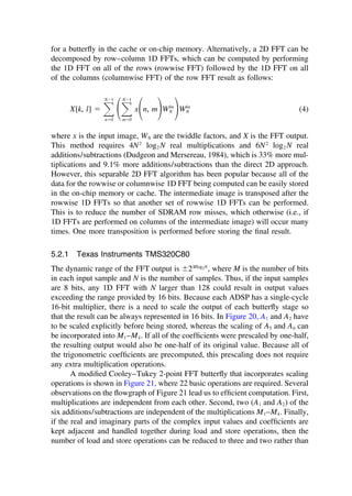 for a butterﬂy in the cache or on-chip memory. Alternatively, a 2D FFT can be
decomposed by row–column 1D FFTs, which can be computed by performing
the 1D FFT on all of the rows (rowwise FFT) followed by the 1D FFT on all
of the columns (columnwise FFT) of the row FFT result as follows:
X[k, l] ⫽ 冱
N⫺1
n⫽0
冢冱
N⫺1
m⫽0
x
冢n, m
冣Wlm
N
冣Wkn
N (4)
where x is the input image, WN are the twiddle factors, and X is the FFT output.
This method requires 4N2
log2 N real multiplications and 6N2
log2 N real
additions/subtractions (Dudgeon and Mersereau, 1984), which is 33% more mul-
tiplications and 9.1% more additions/subtractions than the direct 2D approach.
However, this separable 2D FFT algorithm has been popular because all of the
data for the rowwise or columnwise 1D FFT being computed can be easily stored
in the on-chip memory or cache. The intermediate image is transposed after the
rowwise 1D FFTs so that another set of rowwise 1D FFTs can be performed.
This is to reduce the number of SDRAM row misses, which otherwise (i.e., if
1D FFTs are performed on columns of the intermediate image) will occur many
times. One more transposition is performed before storing the ﬁnal result.
5.2.1 Texas Instruments TMS320C80
The dynamic range of the FFT output is ⫾2Mlog2N
, where M is the number of bits
in each input sample and N is the number of samples. Thus, if the input samples
are 8 bits, any 1D FFT with N larger than 128 could result in output values
exceeding the range provided by 16 bits. Because each ADSP has a single-cycle
16-bit multiplier, there is a need to scale the output of each butterﬂy stage so
that the result can be always represented in 16 bits. In Figure 20, A1 and A2 have
to be scaled explicitly before being stored, whereas the scaling of A5 and A6 can
be incorporated into M1–M4. If all of the coefﬁcients were prescaled by one-half,
the resulting output would also be one-half of its original value. Because all of
the trigonometric coefﬁcients are precomputed, this prescaling does not require
any extra multiplication operations.
A modiﬁed Cooley–Tukey 2-point FFT butterﬂy that incorporates scaling
operations is shown in Figure 21, where 22 basic operations are required. Several
observations on the ﬂowgraph of Figure 21 lead us to efﬁcient computation. First,
multiplications are independent from each other. Second, two (A1 and A2) of the
six additions/subtractions are independent of the multiplications M1–M4. Finally,
if the real and imaginary parts of the complex input values and coefﬁcients are
kept adjacent and handled together during load and store operations, then the
number of load and store operations can be reduced to three and two rather than
TM
Copyrightn2002byMarcelDekker,Inc.AllRightsReserved.
 