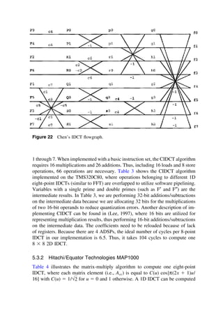 Figure 22 Chen’s IDCT ﬂowgraph.
1 through 7. When implemented with a basic instruction set, the CIDCT algorithm
requires 16 multiplications and 26 additions. Thus, including 16 loads and 8 store
operations, 66 operations are necessary. Table 3 shows the CIDCT algorithm
implemented on the TMS320C80, where operations belonging to different 1D
eight-point IDCTs (similar to FFT) are overlapped to utilize software pipelining.
Variables with a single prime and double primes (such as F′ and F″) are the
intermediate results. In Table 3, we are performing 32-bit additions/subtractions
on the intermediate data because we are allocating 32 bits for the multiplications
of two 16-bit operands to reduce quantization errors. Another description of im-
plementing CIDCT can be found in (Lee, 1997), where 16 bits are utilized for
representing multiplication results, thus performing 16-bit additions/subtractions
on the intermediate data. The coefﬁcients need to be reloaded because of lack
of registers. Because there are 4 ADSPs, the ideal number of cycles per 8-point
IDCT in our implementation is 6.5. Thus, it takes 104 cycles to compute one
8 ⫻ 8 2D IDCT.
5.3.2 Hitachi/Equator Technologies MAP1000
Table 4 illustrates the matrix-multiply algorithm to compute one eight-point
IDCT, where each matrix element (i.e., Aux) is equal to C(u) cos[π(2x ⫹ 1)u/
16] with C(u) ⫽ 1/√2 for u ⫽ 0 and 1 otherwise. A 1D IDCT can be computed
TM
Copyrightn2002byMarcelDekker,Inc.AllRightsReserved.
 
