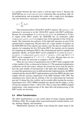 as a product between the basis matrix A and the input vector F. Because the
MAP1000 has an srshinprod.ps16 instruction that can perform eight 16-
bit multiplications and accumulate the results with a single-cycle throughput,
only one instruction is necessary to compute one output element fx:
fx ⫽ 冱
7
u⫽0
Aux Fu
This instruction utilizes 128-bit PLC and PLV registers. The setplc.128
instruction is necessary to set the 128-bit PLC register with IDCT coefﬁcients.
Because the accumulations of srshinprod.ps16 are performed in 32 bits,
to output 16-bit IDCT results, the MAP1000 has an instruction called
compress2_ps32_rs15 to compress four 32-bit operands to four 16-bit op-
erands. This instruction also performs 15-bit right-shift operation on each 32-bit
operand before compressing. Because there are a large number of registers on
the MAP1000 (64,32-bit registers per cluster), once the data are loaded into the
registers for computing the ﬁrst 1D 8-point IDCT, the registers can be retained
for computing the subsequent IDCTs, thus eliminating the need for multiple load
operations. Ideally, an 8-point IDCT can be computed in 11 cycles (8 inner-
product, 2 compress2_ps32_rs15, 1 setplc.128), and 2D 8 ⫻ 8
IDCT can be computed in 2 ⫻ 11 ⫻ 8 ⫽ 176 cycles. Because there are two
clusters, 88 cycles are necessary to compute a 2D 8 ⫻ 8 IDCT.
There are two sources of quantization error in IDCT when computed with
a ﬁnite number of bits, as discussed in Section 4.3. The quantized multiplication
coefﬁcients are the ﬁrst source, whereas the second one arises from the need to
have the same number of fractional bits as the input after multiplication. Thus,
to control the quantization error on different decoder implementations, the MPEG
standard speciﬁes that the IDCT implementation used in the MPEG decoder must
comply with the accuracy requirement of the IEEE Standard 1180–1990. The
simulations have shown that by utilizing 4 bits for representing the fractional
part and 12 integer bits, the overﬂow can be avoided while meeting the accuracy
requirements (Lee, 1997). MPEG standards also specify that the output xij in Eq.
(5) must be clamped to 9 bits (⫺256 to 255). Thus, to meet these MPEG standard
requirements, some preprocessing of the input data and postprocessing of the
IDCT results are necessary.
5.4 Afﬁne Transformation
The afﬁne transformation is a very useful subset of image warping algorithms
(Wolberg, 1990). The example afﬁne warp transformations include rotation, scal-
ing, shearing, ﬂipping, and translation.
Mathematical equations for afﬁne warp relating the output image to the
TM
Copyrightn2002byMarcelDekker,Inc.AllRightsReserved.
 