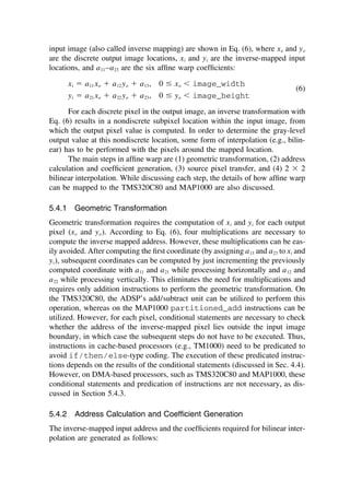 input image (also called inverse mapping) are shown in Eq. (6), where xo and yo
are the discrete output image locations, xi and yi are the inverse-mapped input
locations, and a11–a23 are the six afﬁne warp coefﬁcients:
xi ⫽ a11 xo ⫹ a12 yo ⫹ a13, 0 ⱕ xo ⬍ image_width
(6)
yi ⫽ a21 xo ⫹ a22 yo ⫹ a23, 0 ⱕ yo ⬍ image_height
For each discrete pixel in the output image, an inverse transformation with
Eq. (6) results in a nondiscrete subpixel location within the input image, from
which the output pixel value is computed. In order to determine the gray-level
output value at this nondiscrete location, some form of interpolation (e.g., bilin-
ear) has to be performed with the pixels around the mapped location.
The main steps in afﬁne warp are (1) geometric transformation, (2) address
calculation and coefﬁcient generation, (3) source pixel transfer, and (4) 2 ⫻ 2
bilinear interpolation. While discussing each step, the details of how afﬁne warp
can be mapped to the TMS320C80 and MAP1000 are also discussed.
5.4.1 Geometric Transformation
Geometric transformation requires the computation of xi and yi for each output
pixel (xo and yo). According to Eq. (6), four multiplications are necessary to
compute the inverse mapped address. However, these multiplications can be eas-
ily avoided. After computing the ﬁrst coordinate (by assigning a13 and a23 to xi and
yi), subsequent coordinates can be computed by just incrementing the previously
computed coordinate with a11 and a21 while processing horizontally and a12 and
a22 while processing vertically. This eliminates the need for multiplications and
requires only addition instructions to perform the geometric transformation. On
the TMS320C80, the ADSP’s add/subtract unit can be utilized to perform this
operation, whereas on the MAP1000 partitioned_add instructions can be
utilized. However, for each pixel, conditional statements are necessary to check
whether the address of the inverse-mapped pixel lies outside the input image
boundary, in which case the subsequent steps do not have to be executed. Thus,
instructions in cache-based processors (e.g., TM1000) need to be predicated to
avoid if/then/else-type coding. The execution of these predicated instruc-
tions depends on the results of the conditional statements (discussed in Sec. 4.4).
However, on DMA-based processors, such as TMS320C80 and MAP1000, these
conditional statements and predication of instructions are not necessary, as dis-
cussed in Section 5.4.3.
5.4.2 Address Calculation and Coefﬁcient Generation
The inverse-mapped input address and the coefﬁcients required for bilinear inter-
polation are generated as follows:
TM
Copyrightn2002byMarcelDekker,Inc.AllRightsReserved.
 