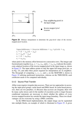 Figure 23 Bilinear interpolation to determine the gray-level value of the inverse-
mapped pixel location.
InputAddress ⫽ Source Address ⫹ yint ∗ pitch ⫹ xint
c1 ⫽ (1 ⫺ xfrac) (1 ⫺ yfrac)
c2 ⫽ xfrac (1 ⫺ yfrac)
c3 ⫽ (1 ⫺ xfrac)yfrac
c4 ⫽ xfrac yfrac
where pitch is the memory offset between two consecutive rows. The integer and
fractional parts together (e.g., xi ⫽ xint, xfrac, and yi ⫽ yint, yfrac) indicate the nondis-
crete subpixel location of the inverse-mapped pixel in the input image as, shown
in Figure 23. The input address points to only the upper left image pixel pix1 as
in Fig. 23), and other three pixels required for interpolation are its neighbors.
The ﬂowgraph of computing c1, c2, c3, and c4 on the MAP1000 is shown in
Figure 24 utilizing partitioned instructions, whereas on the TMS320C80, each
coefﬁcient needs to be computed individually.
5.4.3 Source Pixel Transfer
Afﬁne warp requires irregular data accesses. There are two approaches in access-
ing the input pixel groups: cache based and DMA based. In cache-based proces-
sors, there are two penalties: (1) Because data accesses are irregular, there will
be many cache misses and (2) the number of execution cycles is larger because
conditional statements are necessary to check whether the address of every
inverse-mapped location lies outside the input image boundary. These two disad-
vantages can be overcome by using a DMA controller.
In the DMA-based implementation, the output image can be segmented
into multiple blocks, an example of which is illustrated in Figure 25. A given
TM
Copyrightn2002byMarcelDekker,Inc.AllRightsReserved.
 