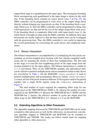 output block maps to a quadrilateral in the input space. The rectangular bounding
block encompassing each quadrilateral in the input image is shown by the solid
line. If the bounding block contains no source pixels (case 3 in Fig. 25), the
DMA controller can be programmed to write zeros in the output image block
directly without bringing any input pixels on-chip. If the bounding block is par-
tially ﬁlled (case 2), then the DMA controller can be programmed to bring only
valid input pixels on-chip and ﬁll the rest of the output image block with zeros.
If the bounding block is completely ﬁlled with valid input pixels (case 1), the
whole block is brought on-chip using the DMA controller. In addition, these data
movements are double buffered so that the data transfer time can be overlapped
with the processing time. Thus, the DMA controller is very useful in improving
the overall performance by overcoming the cache misses and conditional state-
ments.
5.4.4 Bilinear Interpolation
The bilinear interpolation is accomplished by (1) multiplying the four pixels sur-
rounding an inverse-mapped pixel location with four already-computed coefﬁ-
cients and (2) summing the results of these four multiplications. The ﬁrst step
in this stage is to load the four neighboring pixels of the input image from the
location pointed to by the input address. The bilinear interpolation is similar to
2 ⫻ 2 convolution. Thus, on the TMS320C80, multiply and add/subtract units
can be utilized to perform multiplications and accumulation similar to that shown
for convolution in Table 1. On the MAP1000, inner-product is used to
perform multiplications and accumulation. However, before inner-product
is issued, all four 8-bit pixels loaded in different 32-bit registers need to be packed
together into a single 64-bit register using the compress instructions of
Figure 4.
The total number of cycles required for computing afﬁne warp for one
output pixel on the TMS320C80 per ADSP is 10, whereas the number of cycles
required on the MAP1000 is 8. Because the TMS320C80 has 4 ADSPs and the
MAP1000 has 2 clusters, the effective number of cycles per output pixel for
afﬁne warp on the TMS320C80 is 2.5, whereas it is 4 on the MAP1000.
5.5 Extending Algorithms to Other Processors
The algorithm mapping discussed for TMS320C80 and MAP1000 can be easily
extended to other processors as well. In this subsection, we present how convolu-
tion algorithm mapped to TMS320C80 and MAP1000 can be extended to
TMS320C6X and TM1000. The reader can follow similar leads for mapping
other algorithm to other processors.
TM
Copyrightn2002byMarcelDekker,Inc.AllRightsReserved.
 