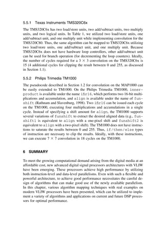5.5.1 Texas Instruments TMS320C6x
The TMS320C6x has two load/store units, two add/subtract units, two multiply
units, and two logical units. In Table 1, we utilized two load/store units, one
add/subtract unit, and one multiply unit while implementing convolution for the
TMS320C80. Thus, the same algorithm can be mapped to TMS320C6x utilizing
two load/store units, one add/subtract unit, and one multiply unit. Because
TMS320C6x does not have hardware loop controllers, other add/subtract unit
can be used for branch operation (for decrementing the loop counters). Ideally,
the number of cycles required for a 3 ⫻ 3 convolution on the TMS320C6x is
15 (4 additional cycles for clipping the result between 0 and 255, as discussed
in Section 1.1).
5.5.2 Philips Trimedia TM1000
The pseudocode described in Section 1.2 for convolution on the MAP1000 can
be easily extended to TM1000. On the Philips Trimedia TM1000, inner-
product is available under the name iﬁr16, which performs two 16-bit multi-
plications and accumulation, and align is available under the name of fun-
shift (Rathnam and Slavenburg, 1998). Two iﬁr16 can be issued each cycle
on the TM1000, executing four multiplications and accumulations in a single
cycle. Instead of specifying a shift amount for align, the TM1000 supports
several variations of funshift to extract the desired aligned data (e.g., fun-
shift1 is equivalent to align with a one-pixel shift and funshift2 is
equivalent to align with a two-pixel shift). The TM1000 does not have instruc-
tions to saturate the results between 0 and 255. Thus, if/then/else types
of instruction are necessary to clip the results. Ideally, with these instructions,
we can execute 7 ⫻ 7 convolution in 18 cycles on the TM1000.
6 SUMMARY
To meet the growing computational demand arising from the digital media at an
affordable cost, new advanced digital signal processors architectures with VLIW
have been emerging. These processors achieve high performance by utilizing
both instruction-level and data-level parallelisms. Even with such a ﬂexible and
powerful architecture, to achieve good performance necessitates the careful de-
sign of algorithms that can make good use of the newly available parallelism.
In this chapter, various algorithm mapping techniques with real examples on
modern VLIW processors have been presented, which can be utilized to imple-
ment a variety of algorithms and applications on current and future DSP proces-
sors for optimal performance.
TM
Copyrightn2002byMarcelDekker,Inc.AllRightsReserved.
 