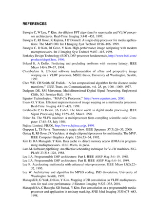 REFERENCES
Basoglu C, W Lee, Y Kim. An efﬁcient FFT algorithm for superscalar and VLIW proces-
sor architectures. Real-Time Imaging 3:441–453, 1997.
Basoglu C, RJ Gove, K Kojima, J O’Donnell. A single-chip processor for media applica-
tions: The MAP1000. Int J Imaging Syst Technol 10:96–106, 1999.
Basoglu C, D Kim, RJ Gove, Y Kim. High-performance image computing with modern
microprocessors. Int J Imaging Syst Technol 9:407–415, 1998.
Berkeley Design Technology (BDT). DSP processor fundamentals, http://www.bdti.com/
products/dsppf.htm, 1996.
Boland K, A Dollas. Predicting and precluding problems with memory latency. IEEE
Micro 14(4):59–67, 1994.
Chamberlain A. Efﬁcient software implementation of afﬁne and perspective image
warping on a VLIW processor. MSEE thesis, University of Washington, Seattle,
1997.
Chen WH, CH Smith, SC Fralick. ‘‘A fast computational algorithm for the discrete cosine
transform,’’ IEEE Trans. on Communications, vol. 25, pp. 1004–1009, 1977.
Dudgeon DE, RM Mersereau. Multidimensional Digital Signal Processing. Englewood
Cliffs, NJ: Prentice-Hall, 1984.
Equator Technologies, ‘‘MAP-CA Processor,’’ http://www.equator.com, 2000.
Evans O, Y Kim. Efﬁcient implementation of image warping on a multimedia processor.
Real-Time Imaging 4:417–428, 1998.
Faraboschi P, G Desoli, JA Fisher. The latest world in digital media processing. IEEE
Signal Processing Mag 15:59–85, March 1998.
Fisher JA. The VLIW machine: A multiprocessor from compiling scientiﬁc code. Com-
puter 17:45–53, July 1984.
Fujitsu Limited. FR500, http://www.fujitsu.co.jp, 1999.
Greppert L, TS Perry. Transmeta’s magic show. IEEE Spectrum 37(5):26–33, 2000.
Guttag K, RJ Gove, JR VanAken. A single chip multiprocessor for multimedia: The MVP.
IEEE Computer Graphics Applic 12(6):53–64, 1992.
Kim D, RA Managuli, Y Kim. Data cache vs. direct memory access (DMA) in program-
ming mediaprocessors. IEEE Micro, in press.
Lam M. Software pipelining: An effective scheduling technique for VLIW machines. SIG-
PLAN 23:318–328, 1988.
Lee EA. Programmable DSP architecture: Part I. IEEE ASSP Mag 5:4–19, 1988.
Lee EA. Programmable DSP architecture: Part II. IEEE ASSP Mag 6:4–14, 1989.
Lee R. Accelerating multimedia with enhanced microprocessors. IEEE Micro 15(2):22–
32, 1995.
Lee W. Architecture and algorithm for MPEG coding. PhD dissertation, University of
Washington Seattle, 1997.
Managuli R, G York, D Kim, Y Kim. Mapping of 2D convolution on VLIW mediaproces-
sors for real-time performance. J Electron Imaging 9:327–335, 2001.
Managuli RA, C Basoglu, SD Pathak, Y Kim. Fast convolution on a programmable media-
processor and application in unsharp masking. SPIE Med Imaging 3335:675–683,
1998.
TM
Copyrightn2002byMarcelDekker,Inc.AllRightsReserved.
 