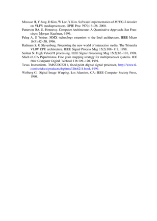 Mizosoe H, Y Jung, D Kim, W Lee, Y Kim. Software implementation of MPEG-2 decoder
on VLIW mediaprocessors. SPIE Proc 3970:16–26, 2000.
Patterson DA, JL Hennessy. Computer Architecture: A Quantitative Approach. San Fran-
cisco: Morgan Kaufman, 1996.
Peleg A, U Weiser. MMX technology extension to the Intel architecture. IEEE Micro
16(4):42–50, 1996.
Rathnam S, G Slavenburg. Processing the new world of interactive media. The Trimedia
VLIW CPU architecture. IEEE Signal Process Mag 15(2):108–117, 1998.
Seshan N. High VelociTI processing. IEEE Signal Processing Mag 15(2):86–101, 1998.
Shieh JJ, CA Papachristou. Fine grain mapping strategy for multiprocessor systems. IEE
Proc Computer Digital Technol 138:109–120, 1991.
Texas Instruments. TMS320C6211, ﬁxed-point digital signal processor, http://www.ti.
com/sc/docs/products/dsp/tms320c6211.html, 1999.
Wolberg G. Digital Image Warping. Los Alamitos, CA: IEEE Computer Society Press,
1990.
TM
Copyrightn2002byMarcelDekker,Inc.AllRightsReserved.
 