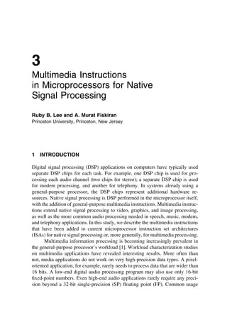3
Multimedia Instructions
in Microprocessors for Native
Signal Processing
Ruby B. Lee and A. Murat Fiskiran
Princeton University, Princeton, New Jersey
1 INTRODUCTION
Digital signal processing (DSP) applications on computers have typically used
separate DSP chips for each task. For example, one DSP chip is used for pro-
cessing each audio channel (two chips for stereo); a separate DSP chip is used
for modem processing, and another for telephony. In systems already using a
general-purpose processor, the DSP chips represent additional hardware re-
sources. Native signal processing is DSP performed in the microprocessor itself,
with the addition of general-purpose multimedia instructions. Multimedia instruc-
tions extend native signal processing to video, graphics, and image processing,
as well as the more common audio processing needed in speech, music, modem,
and telephony applications. In this study, we describe the multimedia instructions
that have been added to current microprocessor instruction set architectures
(ISAs) for native signal processing or, more generally, for multimedia processing.
Multimedia information processing is becoming increasingly prevalent in
the general-purpose processor’s workload [1]. Workload characterization studies
on multimedia applications have revealed interesting results. More often than
not, media applications do not work on very high-precision data types. A pixel-
oriented application, for example, rarely needs to process data that are wider than
16 bits. A low-end digital audio processing program may also use only 16-bit
ﬁxed-point numbers. Even high-end audio applications rarely require any preci-
sion beyond a 32-bit single-precision (SP) ﬂoating point (FP). Common usage
TM
Copyrightn2002byMarcelDekker,Inc.AllRightsReserved.
 