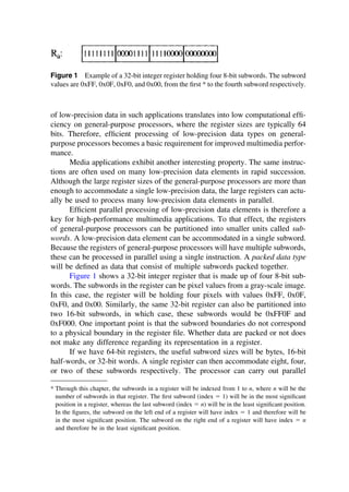 Figure 1 Example of a 32-bit integer register holding four 8-bit subwords. The subword
values are 0xFF, 0x0F, 0xF0, and 0x00, from the ﬁrst * to the fourth subword respectively.
of low-precision data in such applications translates into low computational efﬁ-
ciency on general-purpose processors, where the register sizes are typically 64
bits. Therefore, efﬁcient processing of low-precision data types on general-
purpose processors becomes a basic requirement for improved multimedia perfor-
mance.
Media applications exhibit another interesting property. The same instruc-
tions are often used on many low-precision data elements in rapid succession.
Although the large register sizes of the general-purpose processors are more than
enough to accommodate a single low-precision data, the large registers can actu-
ally be used to process many low-precision data elements in parallel.
Efﬁcient parallel processing of low-precision data elements is therefore a
key for high-performance multimedia applications. To that effect, the registers
of general-purpose processors can be partitioned into smaller units called sub-
words. A low-precision data element can be accommodated in a single subword.
Because the registers of general-purpose processors will have multiple subwords,
these can be processed in parallel using a single instruction. A packed data type
will be deﬁned as data that consist of multiple subwords packed together.
Figure 1 shows a 32-bit integer register that is made up of four 8-bit sub-
words. The subwords in the register can be pixel values from a gray-scale image.
In this case, the register will be holding four pixels with values 0xFF, 0x0F,
0xF0, and 0x00. Similarly, the same 32-bit register can also be partitioned into
two 16-bit subwords, in which case, these subwords would be 0xFF0F and
0xF000. One important point is that the subword boundaries do not correspond
to a physical boundary in the register ﬁle. Whether data are packed or not does
not make any difference regarding its representation in a register.
If we have 64-bit registers, the useful subword sizes will be bytes, 16-bit
half-words, or 32-bit words. A single register can then accommodate eight, four,
or two of these subwords respectively. The processor can carry out parallel
* Through this chapter, the subwords in a register will be indexed from 1 to n, where n will be the
number of subwords in that register. The ﬁrst subword (index ⫽ 1) will be in the most signiﬁcant
position in a register, whereas the last subword (index ⫽ n) will be in the least signiﬁcant position.
In the ﬁgures, the subword on the left end of a register will have index ⫽ 1 and therefore will be
in the most signiﬁcant position. The subword on the right end of a register will have index ⫽ n
and therefore be in the least signiﬁcant position.
TM
Copyrightn2002byMarcelDekker,Inc.AllRightsReserved.
 