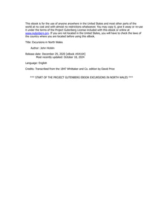 This ebook is for the use of anyone anywhere in the United States and most other parts of the
world at no cost and with almost no restrictions whatsoever. You may copy it, give it away or re-use
it under the terms of the Project Gutenberg License included with this ebook or online at
www.gutenberg.org. If you are not located in the United States, you will have to check the laws of
the country where you are located before using this eBook.
Title: Excursions in North Wales
Author: John Hicklin
Release date: December 29, 2020 [eBook #64164]
Most recently updated: October 18, 2024
Language: English
Credits: Transcribed from the 1847 Whittaker and Co. edition by David Price
*** START OF THE PROJECT GUTENBERG EBOOK EXCURSIONS IN NORTH WALES ***
 