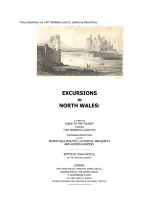 Transcribed from the 1847 Whittaker and Co. edition by David Price.
EXCURSIONS
IN
NORTH WALES:
A COMPLETE
GUIDE TO THE TOURIST
THROUGH
THAT ROMANTIC COUNTRY;
CONTAINING DESCRIPTIONS
OF ITS
PICTURESQUE BEAUTIES, HISTORICAL ANTIQUITIES
AND MODERN WONDERS.
EDITED BY JOHN HICKLIN,
OF THE CHESTER COURANT.
LONDON:
WHITTAKER AND CO.; HAMILTON, ADAMS, AND CO.;
LONGMAN AND CO.; AND SIMPKIN AND CO.
R. GROOMBRIDGE & SONS.
W. CURRY AND CO., DUBLIN.
GEORGE PRICHARD (LATE SEACOME & PRICHARD), CHESTER.
 