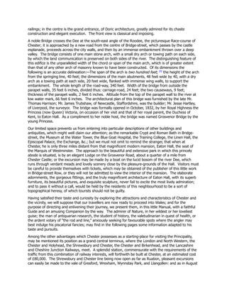 railings; in the centre is the grand entrance, of Doric architecture, greatly admired for its chaste
construction and elegant execution. The front view is classical and imposing.
A noble Bridge crosses the Dee at the south-east angle of the Roodee, the picturesque Race-course of
Chester; it is approached by a new road from the centre of Bridge-street, which passes by the castle
esplanade, proceeds across the city walls, and then by an immense embankment thrown over a deep
valley. The bridge consists of one main stone arch, with a small dry arch or towing path on each side,
by which the land communication is preserved on both sides of the river. The distinguishing feature of
this edifice is the unparalleled width of the chord or span of the main arch, which is of greater extent
than that of any other arch of masonry known to have been constructed. Of its dimensions the
following is an accurate delineation:—The span of the arch is two hundred feet; [0]
the height of the arch
from the springing line, 40 feet; the dimensions of the main abutments, 48 feet wide by 40, with a dry
arch as a towing path at each side, 20 feet wide, flanked with immense wing walls, to support the
embankment. The whole length of the road-way, 340 feet. Width of the bridge from outside the
parapet walls, 35 feet 6 inches, divided thus: carriage-road, 24 feet; the two causeways, 9 feet;
thickness of the parapet walls, 2 feet 6 inches. Altitude from the top of the parapet wall to the river at
low water mark, 66 feet 6 inches. The architectural plan of this bridge was furnished by the late Mr.
Thomas Harrison; Mr. James Trubshaw, of Newcastle, Staffordshire, was the builder; Mr. Jesse Hartley,
of Liverpool, the surveyor. The bridge was formally opened in October, 1832, by her Royal Highness the
Princess (now Queen) Victoria, on occasion of her visit and that of her royal parent, the Duchess of
Kent, to Eaton Hall. As a compliment to her noble host, the bridge was named Grosvenor Bridge by the
young Princess.
Our limited space prevents us from entering into particular descriptions of other buildings and
antiquities, which might well claim our attention; as the remarkable Crypt and Roman Bath in Bridge-
street, the Museum at the Water Tower, the Blue Goat Hospital, the Training College, the Linen Hall, the
Episcopal Palace, the Exchange, &c.; but we must not omit to remind the stranger, that when at
Chester, he is only three miles distant from that magnificent modern mansion, Eaton Hall, the seat of
the Marquis of Westminster. The approach to the beautiful and extensive park in which this princely
abode is situated, is by an elegant Lodge on the Grosvenor Road, about a quarter of a mile from
Chester Castle; or the excursion may be made by a boat on the lucid bosom of the river Dee, which
runs through verdant meads and lovely scenery close by the pleasure-grounds of the Hall. Visitors must
be careful to provide themselves with tickets, which may be obtained of the publisher of this little work
in Bridge-street Row, or they will not be admitted to view the interior of the mansion. The elaborate
adornments, the gorgeous fittings, and the truly magnificent architecture of Eaton Hall, with its superb
furniture, its beautiful pictures, and exquisite sculpture, never fail to excite the most lively admiration;
and to pass it without a call, would be held by the residents of this neighbourhood to be a sort of
topographical heresy, of which tourists should not be guilty.
Having satisfied their taste and curiosity by exploring the attractions and characteristics of Chester and
the vicinity, we will suppose that our travellers are now ready to proceed into Wales; and for the
purpose of directing and enlivening their journey, we present them, in this little Manual, with a faithful
Guide and an amusing Companion by the way. The admirer of Nature, in her wildest or her loveliest
guise; the man of antiquarian research, the student of history, the valetudinarian in quest of health, or
the ardent votary of “the rod and line,” anxiously seeking for favourable spots where the angler may
best indulge his piscatorial fancies; may find in the following pages some information adapted to his
taste and pursuits.
Among the other advantages which Chester possesses as a starting-place for visiting the Principality,
may be mentioned its position as a grand central terminus, where the London and North Western, the
Chester and Holyhead, the Shrewsbury and Chester, the Chester and Birkenhead, and the Lancashire
and Cheshire Junction Railways, meet. A splendid station, commensurate with the requirements of the
traffic from this combination of railway interests, will forthwith be built at Chester, at an estimated cost
of £80,000. The Shrewsbury and Chester line being now open as far as Ruabon, pleasant excursions
can easily be made to the vale of Gresford, Wrexham, Wynnstay Park, and Llangollen: and as in August
 